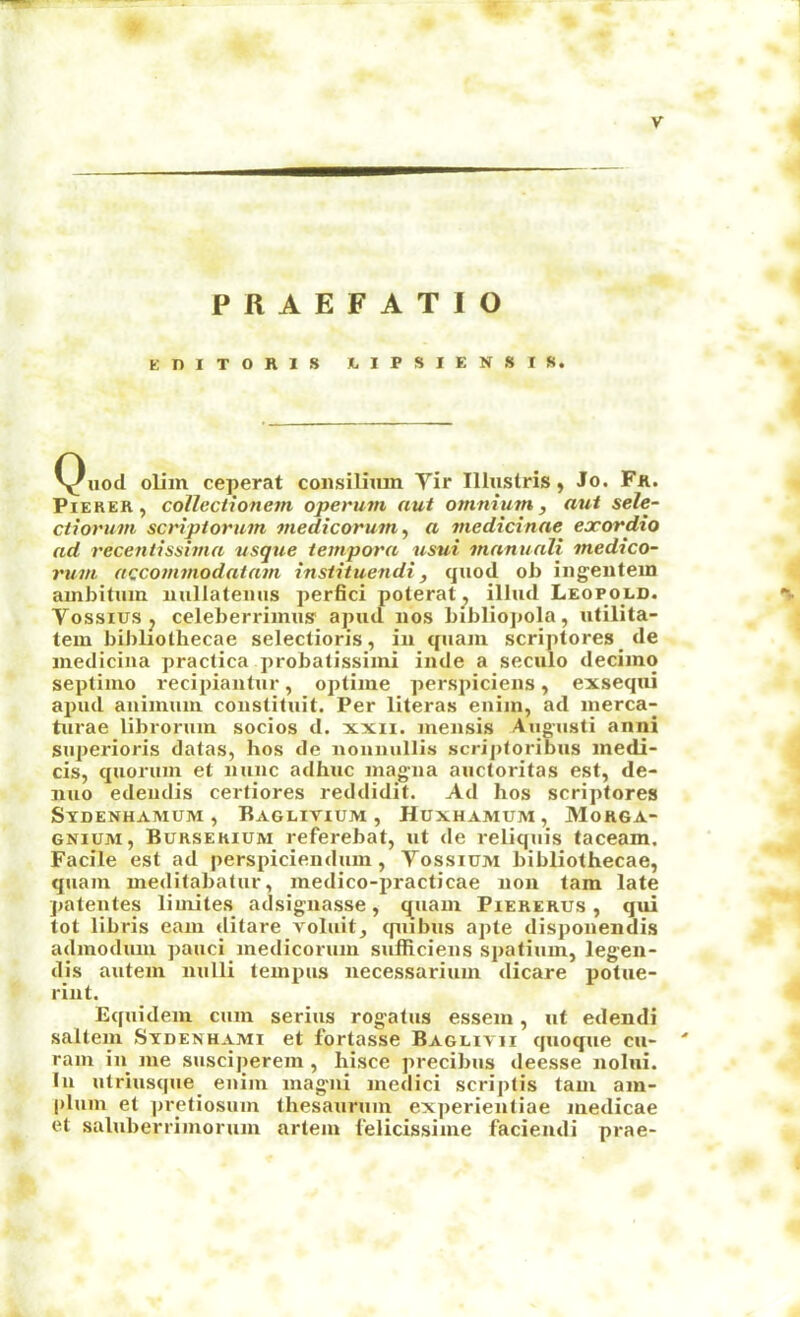 PRAEFATIO KniTOniS JLIPSIENSIS. Quod oliin ceperat consilium Tir Illuslris, Jo. Fk. PiEKER, collcctionem operuin aut omnium, aut sele- ctiorum scriptoriun medicorum, a medicinae exordio ad recentissima vsqtie tempora usui mnnunli medico- rum accommodatam instituendi, quod ob ingentein ambitum millateuus perfici poterat^ illud Leopold. *v VossiuSj celeberriinus' apud nos bibliopola, utilita- tem bibliothecae selections, in quam scriptores de niedicina practica probatissimi inde a seculo decimo septimo recipiantur, optime perspiciens, exsequi apud auimuni coustituit. Per literas eniin, ad merca- turae librorum socios d. xxii. mensis Augusti anni superioris datas, bos de nouuullis scriploribus medi- cis, quorum et nunc adhuc mag-na aiictoritas est, de- nuo edeudis certiores reddidit. Ad hos scriptores Sydenhamum , Raglivium , Huxhamum, 31orga- GNiuM, Bursekium refercbat, ut de reliquis taceam. Facile est ad perspiciendum, Vossium bibliothecae, quam meditabatur, medico-practicae non tarn late pateutes limites adsignasse, quam Piererus , qui tot libris earn ditare voluit, cpiibus apte disponendis admodum pauci medicorum sulRciens spatium, legen- dis autem nulli tempus necessarium dicare potue- rint. Equidem cum serins rogatus essem, ut edendi saltern Sydenhami et fortasse Baglivii quoque cu- ' ram iii me suscijierem , hisce precibus deesse nolui. In utriusque_ euiin mag'ui medici scriptis tarn am- plurn et pretiosum thesauruin experieutiae medicae et saluberrimorum artem I'elicissime facieudi prae-