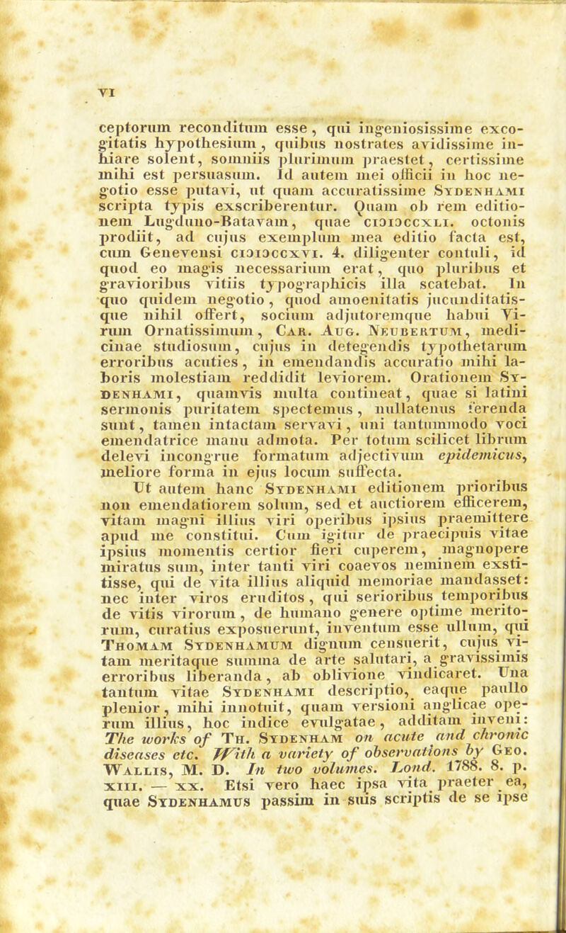 ceptoruin reconclitum esse , qiii iiigeiiiosissiine exco- g'itatis hypothesium , quibus iiostrates avidissiine iii- Ware sclent, soinniis plurimum j)raes(et, certissime inihi est i>ersuasnin. Id auteiu luei olficii in lioc ne- g-otio esse pntavi, nt qiiain accuratissime Sydenhami scripta typis exscriberentur. Qiiani oJ) rein editio- nein Lngduno-Batavam, qnae ciaicccxni. octonis prodiit, ad cnjns exemplnin niea editio facta est, cum Genevensi ciaiDccxvi. 4. diligenter conluli, id qnod eo luagis necessariuin erat, quo pluribus et gravioribus vitiis typographicis ilia scatebat. In quo quidein negotio, quod amoenitalis jucunditatis- que nihil olFert, sociuin adjutoremque habui Yi- ruin Ornatissinuiin, Cak. Aug. Neubertum, inedi- cinae sludiosuui, cujus in detegendis lypothetaruin erroribus acuties, in emendandis accuratio inihi la- boris molestiaiu reddidit leviorem. Orationein Sy- denhami, quamvis niulta contineat, quae si latini sernionis puritatein spectemus, nullatenus ierenda sunt, tainen intactani servavi, uni tantuminodo voci einendatrice inaiui adinola. Per totuin scilicet libruin delevi incongrue forinatum adjeclivum epidemicus^ nieliore forma in ejus locum sufFecta. Ut autem hanc Sydenhami editionem prioribus non emendatiorem solum, sed et auctiorem efiicerem, vitam magni illius viri operibus ipsius praemittere apud me constitui. Cum igitur de praecipuis vitae ipsius momentis certior fieri cuperem, inagnopere miratus sum, inter tanti viri coaevos neminem exsti- tisse, qui de A'ita illius aliquid memoriae mandasset: iiec inter viros eruditos, qui serioribus temiioribus de vitis virorum, de humano g'enere ojitime merito- rum, curatius exposuerunt, inventum esse ullum, qui Thomam Sydenhamum dig'iium censuerit, cujus vi- tam meritaque summa de arte salutari, a gravissimis erroribus liberanda, ab oblivione vindicaret. Una tantiim vitae Sydenhami descriptio, eaque paullo plenior, inihi innotuit, quam versioni anglicae ope- rum illius, hoc indice evnlgatae, additam inveni: The works of Tfi. Sydenham on acute and chronic diseases etc. Jf^ith a variety of observations by Geo. Wallis, M. D. In two volumes. T^ond. 1788. 8. p. XIII. — XX. Etsi vero haec ipsa vita^ praeter ^ ea, quae Stdenhamus jiassim in sms scriiitis de se ipse