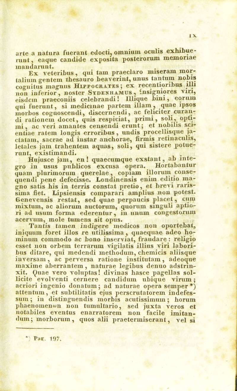 1 X arte a natiira fueraut edoctij omnium oculis exhibue- ruut, eaque candide exposita posterorum memoriae mandariint. Ex veteribus, qui tarn praeclaro miseram mor- (alimn gentem thesauro beaverint, umis tantum nobis cogiiitus magniis Hippockates; ex recentioribus lUi noil inferior, noster Stdenhamus , insigniores viri, eisdcm praeconiis celebrandi! Illique bini, eorum qui fuerunt, si medicinae partem illam j quae ipsos niorbos coguoscendi, discernendi, ac feliciter curan- di rationem docet, quis respiciat, primi, soli,_opti- mi. ac veri amantes censeiidi erunt; et nobilis sci- entiae ratem longis erroribus, undis procellisque i_a- ctatam, sacrae ad iiistar anchorae, firmis retinaculis, letales jam trahentem aquas, soli, qui sistere potue- nint, existimandi. Hujusce jam, en! quaecumque exstaiit, ab inte- gro ill usus publicos excusa opera. ^ Hortabantur quam plurimorum querelae, copiam illoruin conse- quendi pene defecisse, Londinensis euim editio ina- gno satis his in terris constat pretio, et brevi raris- sima fiet. Lipsiensis comparari amplius non potest. Generensis restat, sed quae perpaucis placet, cum mixtum, ac aliorum auctorum, quorum singuli aptio- ri ad usum forma ederentur, in iiuiun congesloriim aceryum, mole tiimens sit opus. Tantis tamen indigere medicos non oportebal, iniqmim foret illos re utilissima, quaequae adeo ho- minum commodo ac bono inserviat, fraudare: religio esset non orbem terrarum vigilatis illiiis viri labori- bus ditare, qui medendi inethodum, chemicis aliisqiie iiiversani, ac perversa ratione iiistitutam, adeocjue maxime aberrantem, naturae legibus denuo adstrin- xit. (^uae vero voluptas! diviiias hasce pagellas sol- licite evolventi ceriiere candidum ubique virum; acriori ingenio donatum; ad naturae opera semper*) atteiitnm, et subtilitatis ejus perscriitatorem indefes- suni; in distingiiendis niorbis acutissimum; horum pliaenomenwn non tumultario, sed juxta veros et notabiles eventiis enarratorem non facile imitan- dum; morborum, quos alii praetermiserant, vel si Paff. 197.