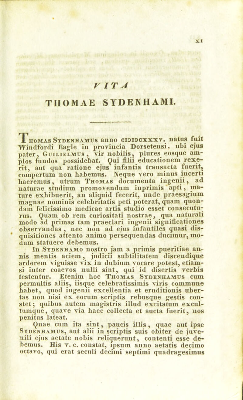 VITA THOMAE SYDENHAMI. Thomas Stdenhamus anno cididcxxxv. natiis fuit Wimlforcli Eag-le in provincia Dorsetensi, ubi ejus pater, Guilielmus, vir nobilis^ plures eosque am- plos fimdos possidebat. 9”^ educationem rexe- rit, aut qua ratione ejus infantia transacta fuerit^ compertuin non habemus. Neque vero minus lucerti haereinus, utrum Thomas documenta ing'enii, ad naturae studiiim promovenduin inpriinis apti, ma- ture exhibuerit, an aliquid fecerit, unde praesagium magnae nominis celebntatis peti pqterat, quam quon- dam felicissimo medicae artis studio esset consecutu- rus. Quam ob rem curiositati nostrae, qua naturali modo ad primas tain praeclari ingenii significationes observandas , nec non ad ejus infantiles quasi dis- ‘ quisitiones attento animo persequendas ducimur, mo- dum statuere debemus. In Stdenhamo nostro jam a primis pueritiae an- nis mentis aciem, jiidicii subtilitatem discendiqne ardorem ‘viguisse vix in dubium vocare potest, etiam- si inter coaevos nulli siut, qui id disertis verbis testeutur. Etenim hoc Thomas Stdenhamus cum permultis aliis, iisque celebratissimis viris commune habet, quod iiigenii excellentia et eruditionis uber- tas non nisi ex eorum scriptis rebusque gestis con- stet; quibus autem magistris illiid exdtatum excul- tuinque, quave via haec collecta et aucta fuerit, nos penitus lateat. Quae cum ita sint, paucis illis, quae aut ipse Stdenhamus, aut alii in scriptis suis obiter de juve- nili ejus aetate nobis reliquerunt, contenti esse de- bemus. Hjs V. c. constat, ipsum anno aetatis decimo octavo, qui erat seculi decimi septimi quadragesimus