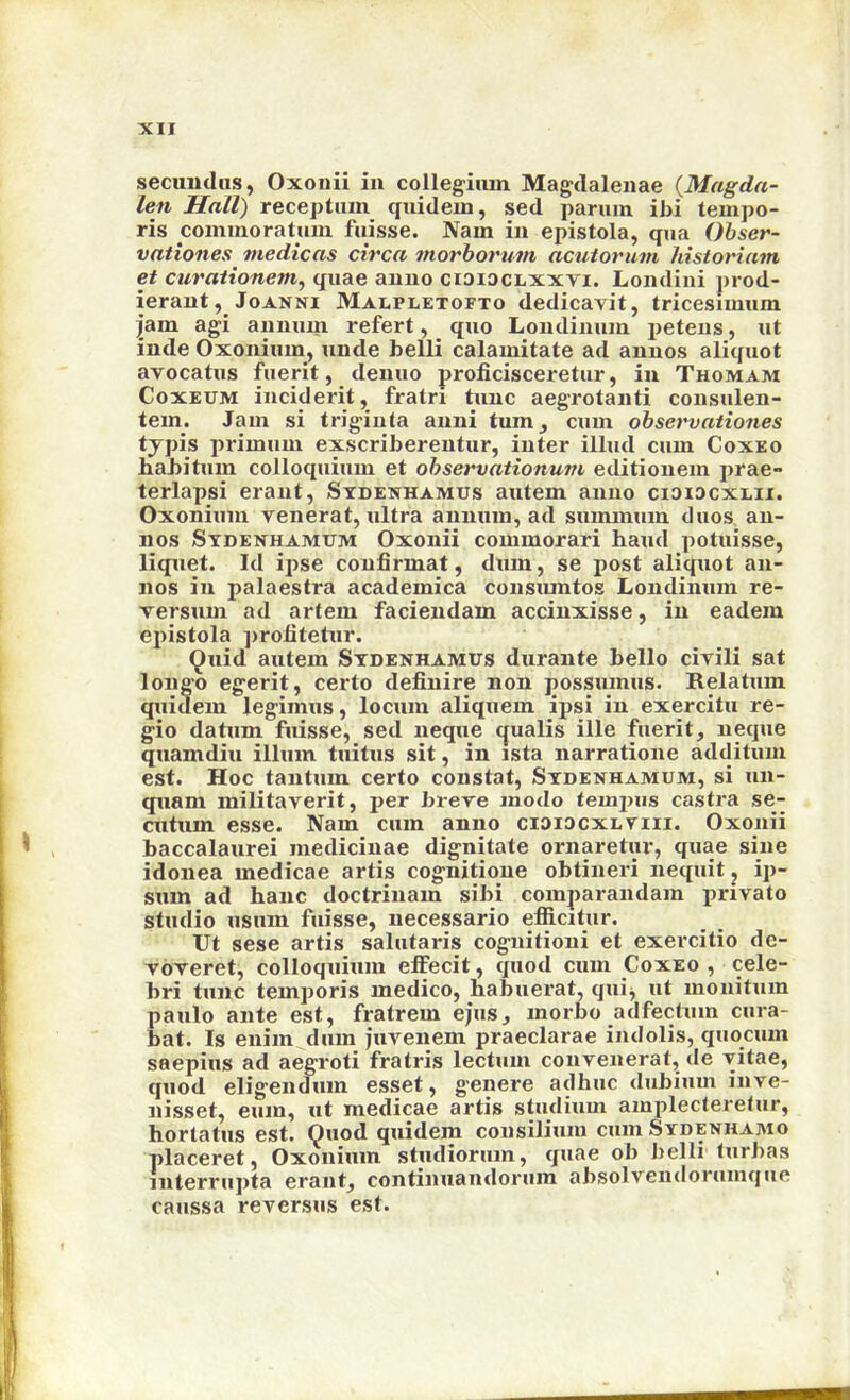 secuiuliis, Oxonii in collegium Magdalenae {Magda- len Hall) receptiim quidem, sed parum ibi tempo- ris cominoratum fuisse. Nam in epistola, qua Obser- vationes medicas circa morhorum acuiorum historiam et curationem^ quae anno cioioclxxvi. Londini prod- ierant, JoANNi Malpletofto dedicavit, tricesimum jam agi annum refert, quo Londinum petens, ut inde Oxonium, unde belli calamitate ad annos aliquot avocatus fuerit, denuo proficisceretur, in Thomam CoxEUM inciderit, fratri tunc aegrotanti consulen- tem. Jam si trigiuta anni tum^ cum ohservationes typis primum exscriberentur, inter illud cum Coxeo habitum colloquium et ohservationum editiouem prae- terlapsi eraiit, Stdexhamus autem anno cioidcxeii. Oxonium renerat, ultra annum, ad summum duos, an- nos Sydenhamum Oxonii commorari hand potuisse, liquet. Id ipse coufirmat, dum, se jiost aliquot an- nos in palaestra academica consiuntos Londinum re- Tersum ad artem facieiidam accinxisse, in eadem epistola proiitetur. (^uid autem Sydenhamus durante hello cirili sat longo egerit, certo definire non possumus. Relatum quidem legimus, locum aliquem ipsi in exercitu re- gio datum fuisse, sed neque qualis ille fuerit, neque quamdiu ilium tuitus sit, in ista narratione additum est. Hoc tantum certo constat, Sydenhamum, si un- quam militaverit, per breve inodo tempos castra se- CTitum esse. Nam cum anno ciaiocxLViii. Oxonii baccalaurei medicinae dignitate ornaretur, quae sine idonea medicae artis cognitione obtineri nequit, ip- sum ad banc doctrinam sibi comparandam private studio usum fuisse, necessario efficitur. Ut sese artis salutaris cognitioni et exercitio de- voveret, colloquium effecit, quod cum Coxeo, cele- bri tunc temporis medico, habuerat, quij ut mouitum paulo ante est, fratrem epis, morbo adfectum cura- bat. Is enim dum pivenem praeclarae indolis, quocum saepius ad aegroti fratris lectum convenerat, de vitae, quod eligendum esset, genere adhuc dubium inve- nisset, eum, ut medicae artis studium amplecteretur, hortatus est. Ouod quidem consilium cum Sydenhamo placeret, Oxonium studiorum, quae ob belli lurbas interrupta erant, continuandorum absolvendorumque caussa reversus est.