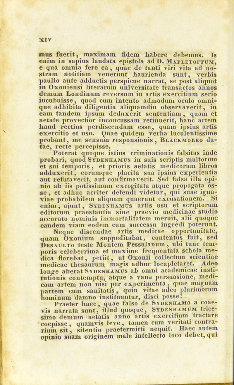 mus fuerit, maxiinam fidem habere debemiis. Is enim in sapius laiidata epistola ad D. Mai-letoftum, e qua omnia fere ea, quae de tanti viri vita ad no- strain notitiam venerunt haurienda sunt, verbis paullo ante adductis perspicue narrat, se post aliquot in Oxoniensi literaruin universitate transactos annos demiun Londinum reversum in artis exercitiuin serio incubuisse, quod cum intento admodum oculo omui- que adbibita dilig-eutia aliquamdiu observaverit, in earn tandem ipsum deduxerit sententiam, quam et aetate provectior iuconcussam retinuerit, banc artem baud rectius perdiscendam esse, quam ipsius artis exercitio et usu. Quae quidem verba luculentissime probant, me seusum responsionis, Blackmoreo da- tae, recte percepisse. Poterat quoque istius criminationis falsitas inde probari, quod Sydenhamus in suis scriptis multorum et sui temporis, et prioris aetatis medicorum libros adduxerit, eorumque placita sua ipsius experieutia aut refutaverit, aut confirmaverit. Sed falsa ilia opi- nio ab iis potissimum excogitata atque propagate os- se, et adhuc acriter defendi videtur, qui suae igua- viae probabilem aliquam quaerunt excusatiouem. Si enim, ajuut, Sydenhamus artis usu et scriptorum editorum praestaiitia sine praevio medicinae studio accurato nominis immortalitatem meruit, alii quoque eandem viam eodem cum successu iiigredi poterunt. Neque discendae artis medicae opportuuitate, quam Oxonium suppeditabat, contentus fiiit, sed Desaulto teste Montem Pessulanum, ubi tunc tem- poris celeberrima et maxime frequentata scbola me- dica florebat, petiit, ut Oxonii collectum scientiae medicae thesaurum magis adhuc locupletaret. Adeo longe aberat Sydenhamus ab omni academicae insti- tutionis contemptu, atque a vana persuasione, medi- cam artem non nisi per experimenta, quae magiiam partem cum sanitatis, quin vitae adeo pliirimorum bominum damno instituuntur, disci ])0sse! Praeter haec, quae falso de Sydenhamo a coae- vis narrata sunt, illud quoquej Sydenhamum trice- simo demum aetatis anno artis exercitiuin tractare coepisse, quamvis leve, tamen cum veritati contra- riiim sit, silentio praetermitti iiequit. Haec aiitein opinio snam originem male intellecto loco debet, qui