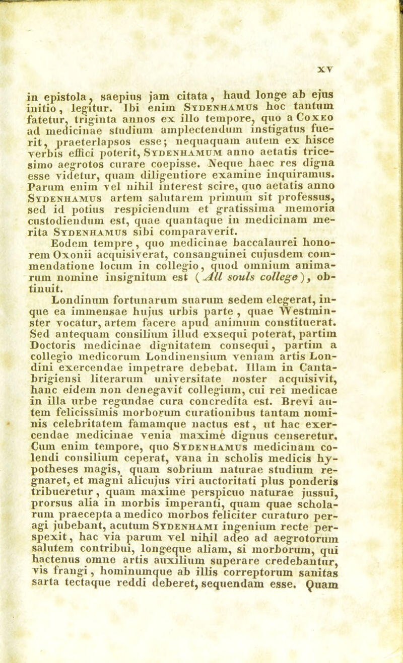 in epistola. saepius jam citata, haxul longe ab ejiis initio, legitur. Ibi enim Stdenhamus hoc tantum fatetur, triginta annos ex illo tempore, quo a Coxeo ad iiiedicinae stiidium ainplectendum instigatus fiie- rit, praeterlapsos esse; nequaqnain autem ex hisce verbis effici poterit, Sydenhamum anno aetatis trice- simo aegrotos curare coepisse. Neque haec res dig-na esse videtur, quam dilig'eiitiore examine inquiramiis. Parum enim vel nihil interest scire, quo aetatis anno Sydenhamus artem salutarem priinum sit professus, sed id potius respicieudum et gratissima _ meinoria custodieiidum est, quae quantaque in inedicinam me- rita Sydenhamus sibi comparaverit. Eodem teinpre, quo medicinae baccalaurei hono- rem Oxonii acquisiverat, consauguinei cujusdein coin- mendatione locum in collegio, quod omnium anima- rum nomine insig'nitum est souls college)y ob- tinuit. Londimim fortunarum suarum sedem elegerat, in- que ea immeusae hujus urbis parte , quae Westmin- ster vocatur, artem facere apud animum constituerat. Sed antequain consilium illud exsequi poterat, partim Doctoris medicinae dignitatem conse^ui, partim a collegio medicorum Londinensiiim veniam artis Lon- dini exercendae impetrare debebat. Illam in Canta- brigiensi literarum universitate noster acqiiisivit, hanc eidem non denegavit collegium, cui rei medicae in ilia urbe regniidae cura concredita est. Brevi au- tem felicissimis morborum curationibiis tantam nomi- nis celebritatem famamque nactiis est, ut hac exer- cendae medicinae venia maxiine dignus censeretiir. Cum enim tempore, quo Sydenhamus inedicinam co- leiidi consilium ceiierat, vana in scholis medicis hy- potheses magis, quam sobrium naturae studinm re- gnaret, et magni alicujus viri auctoritati plus ponderis tribueretur, quam maxiine perspicuo naturae jussui, prorsus alia in morbis imperanti, quam quae schola- ruiu praecepta a medico morhos feliciter curaturo per- agi jubebant, acutiun Sydenhami iugenium recte per- spexit, hac via parum vel nihil adeo ad aegrotoriim salutem contribui, longeque aliain, si morborum, qui hactenus omne artis auxilium superare credebantiir, vis frangi, hoininumque ab illis correptorum sauitas sarta tectaque reddi deberet, sequendam esse, Quam