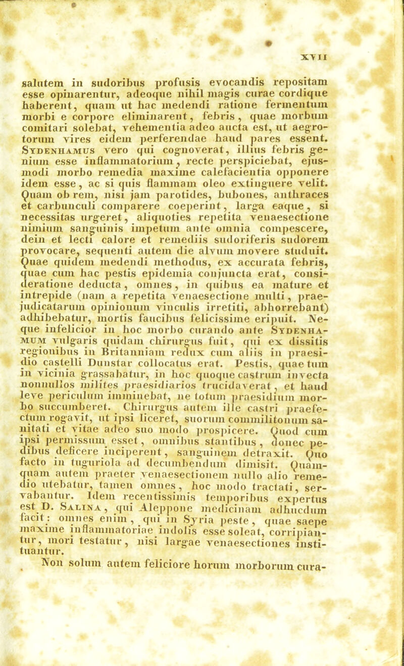 saliitem in siuloribns profusis evocandis repositam esse opinarentur, adeoque nihil inagis curae cordique haberent, quam nt hac inedendi ratione ferinentmn morbi e corpore eliminarent, febris , quae inorbmn comitari solebat, veheinentia adeo aiicta est, ut aegro- toruin vires eidein jierl'erendae hand pares essent. Sydenhamus vero qui cog-noverat, illius febris ge- niiiiii esse inflanunatoriiun, recte perspiciebat, ejus- uiodi inorbo reinedia inaxiine calefacientia opponere idem esse, ac si (juis flammam oleo extiiignere velit. ^uain ob rein, nisi jam parotides, bubones, antliraces et carbniiciili comparere coejieriiit, larg-a eaque, si necessitas nrg'eret, aliquoties rejietita venaesectione iiimium sanguinis impetiim ante omnia compescere, dein et lecti calore et reniediis sudoriferis sudorem provocare, sequenti autem die alvum movere studnit. ^nae quidem medendi methodus, ex acciirata febris, quae cum hac pestis epidemia coiijuncta erat, consi- deratione deducta, omnes, in quibns ea mature et intrepide (nam a repetita venaesectione multi, prae- judicatariim opinionum vinciilis irretiti, abhorrebant) adhibebatur, mortis faucibus felicissime eripuit. Ne- que infelicior in hoc niorbo curando ante Sydenha- MUM vulgaris quidam chirurgus fuit, qui ex dissitis regionibus in Britanniam redux cum aliis in praesi- <lio castelli Duustar collocatus erat. Pestis, quae turn in vicinia grassabatur, in hoc quoque castrum invecta nonnuilqs inilites jiraesidiarios trucidaverat , et hand leve periculum imminebat, ne totuin jiraesidium mor- bo succumberet. Chirurgus autem ille casin’ praefe- ctum rogavit, ut ipsi licerel, suoruin cominilitonum sa- uitati et vitae adeo suo modo jirosjiicere. Ouod cum ipsi permissum esset, omnibus stantibus, donee pe- dibus delicere inciperent, sanguinem detraxit. Ono facto in tnguriola ad decumbendum dimisit. Ouam- quam autem praeter yenaesectionem nullo alio reme- dio utebatur, lamen omnes, hoc inodo tractati, ser- vabantur. Idem recentissimis temporibus expertus est D. Salina , qui Alejipone medicinam adhiicdum lacit : oiinies eiiim , qtii jii Syria j)es(e, quae saepe Jiiaxiine iiinainuiatoriae iiuIoJis essesoleat, corripiau- tur, mori testatur, nisi largae venaesecliones insti- tuantur. ^ Non solum autem feliciore hornm morborum cura-