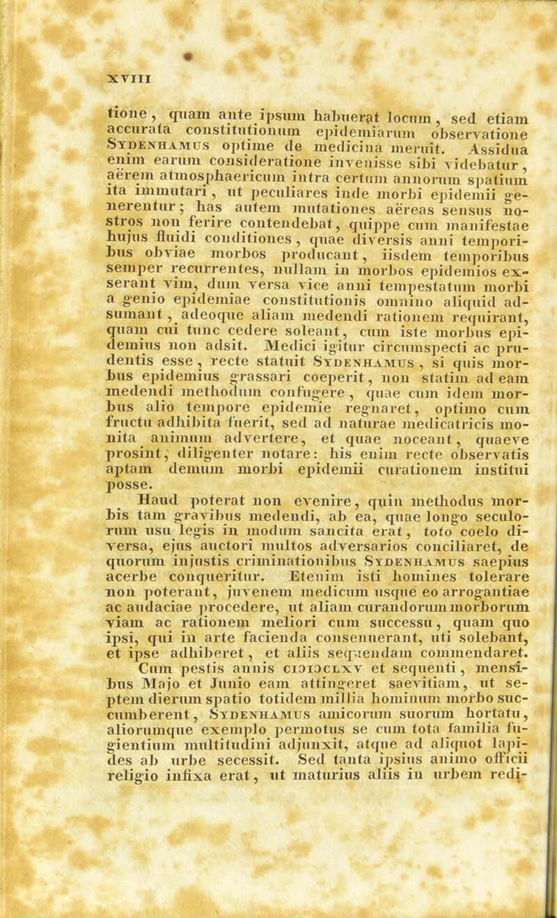 tione y cjuain ante ijjsujii Iiahnerat locum, sed eliain accurala constitiilioiiiiin epideiuiariim observatione Sydenhamus oplime de inedicina meniil. Assidua enim eanmi coiisideralione invenisse sibi videbalur, aerem atmosphaencum infra cerfmn annoniin spatinm ita iJiiinntari , nt pecnliares inde inorbi e])ideinii g'e- nerentur 5 has antem nintationes aereas sensiis no- stros non ferire contendebat, qnippe cum nianifestae hnjiis flnidi condifiones, qnae diversis anni teinj)ori- Lns oJ)viae morbos ])rodiicant, iisdein feni])oribus semper recnrrentes, nullam in morbos epidemios ex- serant vim, dnin versa vice anni tem])esta(um morJ)i a genio epideniiae conslifntionis oninino aliquid ad- snmant, adeoqne aliam medendi rafionem reqiiirant, qiiain cni tunc cetlere soleanl, cum isle morJ>us epi- deniins non adsit. Medici igitnr circiimspecli ac pru- dentis esse , recte staluit Stdenhamus , si quis mor- bus ei)ideniins grassari coeperit, non slatim ad earn medendi metliodiini confiigere , quae cum idem mor- bus alio teinpore epideinie reg-naret, opliino cum frnctu adhil)ita tiierit, sed ad nalurae medicalricis mo- nifa animuin adverlere, et quae noceant, quaeve prosint, dilig’enter notare: his enim recte observatis aplam deinum morbi epideiuii curationem instilui posse. Hand poterat non evenire, quin methodus mor- bis tarn g’rayibus medendi, ab ea, quae longo seculo- rum usu legis in inodum sancila erat, toto coelo di- versa, ejus aucfori niultos adversaries conciliaret, de quorum inpistis criminafiouibus Stdenhamus saepius acerbe conquerilur. Elenim isli homines tolerare non ])oterant, juvenem niedicmn usque eo arrogantiae ac audaciae ])rocedere, ut aliam curandoriunniorborum viam ac rationem meliori cum successu, quam quo ipsi, qui in arte facienda consenuerant, uli solebant, et ipse adhiberet, et aliis sequendam conimendaret. Cum pestis annis ciaiacLxv et sequenti, inensi- bus Majo et Junio earn atfingeret saeviliam, ut se- ptem dierum sj^atio totideiu niillia hominum iiiorbo suc- cumberent, Stdenhamus amicorum suoruin hortatu, aliorumque exeiu|)lo permofus se cum lola fainiiia lii- g'ienfium inulliludini adjunxit, atque ad aliquot lapi- des ab urbe secessit. Sed tanta ipsius animo olFicii relig’io inlixa erat, ut malurius aliis in urbem redi-