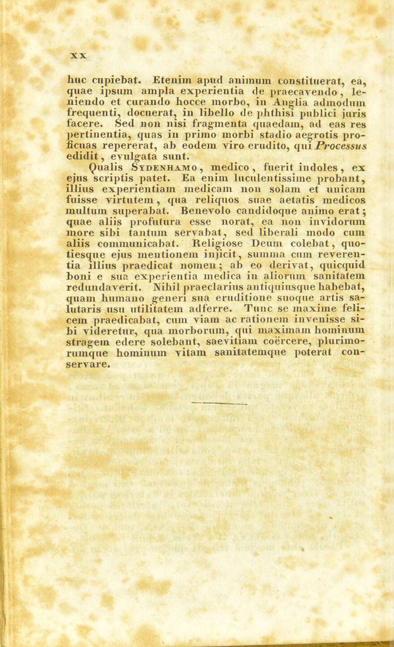 line cupiebat. Etenim apud aiiimuin coiistitiierat, ea, quae ipsiun ampla exj>erientia de praecaveiido, le- Jiieiido et curando hocce morbo, in Anglia adinoduiu frequenti, docuerat, in libello de phthisi publici juris facere. Sed non nisi fragmenla quaedain, ad eas res ])ertinentia, quas in priino inorbi stadio ae^rotis pro- licuas repererat, ab eodeiu viro erudito, qui Processus edidit, erulgata sunt. Qualis Stdenhamo , medico , fuerit indoles , ex ejus scriptis patet. Ea enim luculentissime probant, illius experientiam inedicain non solaiu et xinicam fuisse virtutem, qua reliquos suae aetatis medicos multuin superabat. Benevolo candidoque animo erat; quae aliis profutura esse norat, ea non invidorum more sibi tantuni servabat, sed liberal! modo cum aliis communicabat. Religiose Deum colebat, quo- tiesejue ejus mentionem injicit, suuima cum reveren- tia illius jiraedicat nomen; ab eo derivat, quicquid boni e sua experientia medica in aliorum sanitatein redundaverit. Nihil praeclarius antiquiusque habebat, quain huinano generi sua eruditione suoque artis sa- lutaris usu iitilitatem adferre. Tunc se maxime feli- cem praedicabat, cum viam ac rationem invenisse si- bi videretur, qua morborum, c[ui maximam hominum stragem edere solebant, saevitiam coercere, plurimo- rumque hominum vitam sanitatemque poterat con- servare.