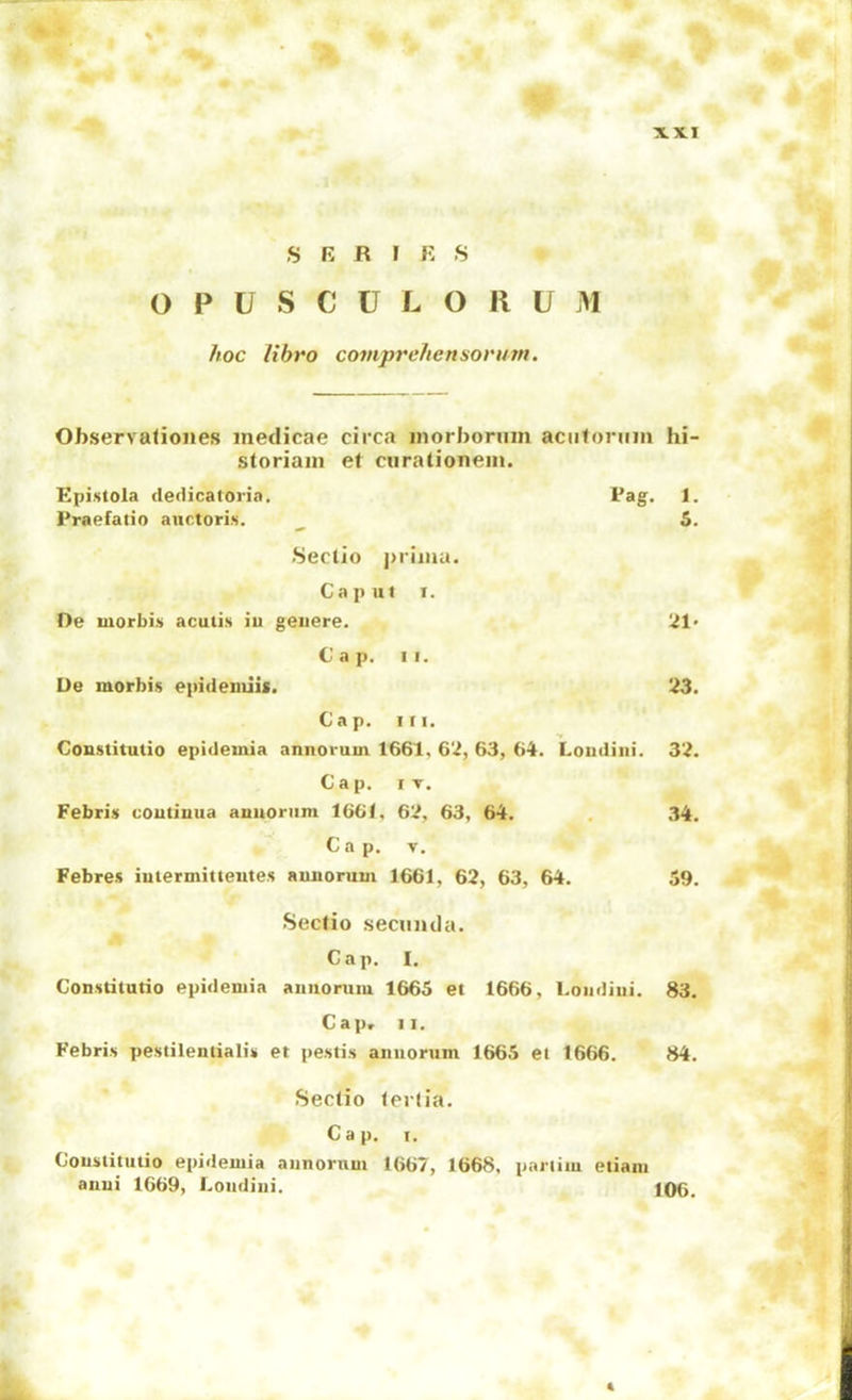 SERI E S 0 P U S C U L O 11 U M hoc libro comprehensorum. Observa<ioiies inedicae circa inorborum aciiforiiiii hi- storiam et ciiratloneiii. Epistola dedicatoria. Pag. 1. Praefatio anctori.s. 5. Sectio primu. Caput I. Oe morbi.s acutis iu geiiere. 21' Cap. II. De morbis epideuiiis. Cap. III. 23. Constitutio epidemia aniiorum 1661, 62, 63, 64. Loiidiiii. 32. Cap. IT. Febris coutiuua aQitoriini 1661, 62, 63, 64. 34. C a p. V. Febres iutermitteutes auuorum 1661, 62, 63, 64. 59. Secfio secuiula. Cap. I. Consdtutio epidemia aniiormu 1665 et 1666, Loiidiiii. 83. Gapr II. Febris pestileiuialu et pestis aiiiiorum 1665 et 1666. 84. Sectio lerlia. Cap. I. Coustituiio epidemia aiinoruui 1667, 1668, pariiiu eiiani anui 1669, Loiidiiii. 106. 4