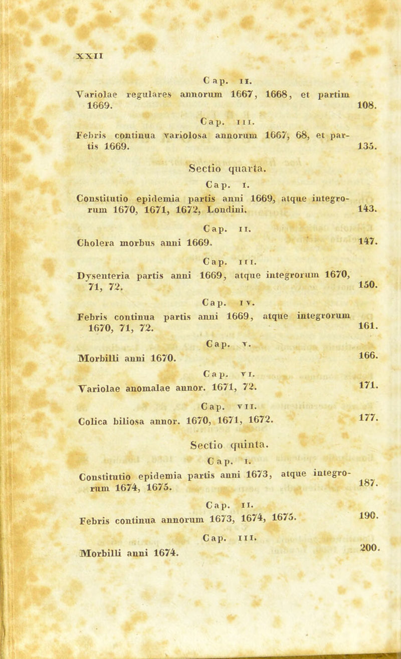 Cap. n. Variolac regulare.s aimorum 1667, 1668, et partim 1669. Cap. III. Fei>ri.s coiitiuua variolosa annorum 1667, 68, et par- tis 1669. Sectio quarta. Cap. 1. Constitutio epidemia iiartis aiini 1669, atque integro- rum 1670, 1671, 1672, Loudiui. Cap. II. Cholera morbus aniii 1669. Cap. in. Dyseiiteria partis anni 1669, atque iutegrortiiii 1670, 71, 72. Cap. IV. Febris continua partis aiuii 1669, atque integrorum 1670, 71, 72. Cap. T. Morbilli auni 1670. Cap. Ti. Variolae anomalae annor. 1671, 72. Cap. VII. Colica biliosa annor. 1670, 1671, 1672. Sectio quinta. Cap. I. Constitutio epidemia partis anni 1673, atque integro- riim 1674-, 1675. Cap. II. Febris continua annorum 1673, 1674, 1675. 108. 135. 143. 147. 150. 161. 166. 171. 177. 187. 190. Morbilli anni 1674. Cap. in. 200.