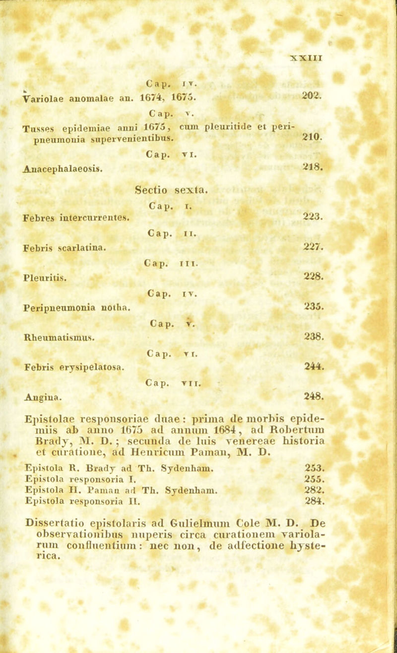 Variolae anomalae an. Cap. iir. 1674, 1675. 202. Cai). >. Tusses epideiniae anni 1G75, cum pleuritidc et peri- 210. pneumonia supervenientibus. Auacephalaeosis. Cap. VI. 218. Febres intercurrentes. Sectio sexta. Cap. T. 223. Febris scarlatina. Cap. II. 227. Pleuritis. Cap, III. 228. Peripneumonia notha. Cap. IV. 235. Rheumatismus. Cap. 238. Febris erysipelatosa. Cap. VI, 244. Angina. Cap. VII. 248. Epislolae respoiisoriae duae: prima tie morhis epide- miis ab anno 1675 ad annum 1684, ad Robertiiin Brady, 31. D. ; secunda de Inis venereae historia , ct curatione, ad Heuvicmn Paman, 31. D. Epistola R. Brady ad Th. Sydenham. 253. Epistola respousoria T. 255. Episiola II, Palliau ad Th, Sydenham. 282. Epistola responsoria H. 284. Dissertatio epislolaris ad Gulielimim Cole 31. D. De observationibus nuperis circa curationeiu variola- rum confluenlium: uec non, de adl’ectione hyste- rica.