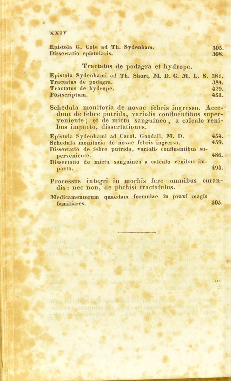 $ xxir Epistola G. Cole ad Th. Sydenham. 305. Dissertatio epistolaris. 308. Tractatiis de podagra et hydrope. Epistola Sydenhami ad Th. Short, M. D. C. M. L. S. 381. Tractatus de podagra. 384. Tractatus de hydrope. 429. Postscriptum. 451. Schedula inoiiitoria de novae febris iiigressu. Acce- duut de febre piitrida, variolis confiiieulibiis siiper- veiiiente; et de mictu sauguineo , a calciilo reni- biis impacto, dissertationes. Epistola Sydenhami ad Carol. Goodall, M. D. 454. Schedula monitoria de novae febris iugressu. 459. Dissertatio de febre putrida, variolis confluentibus su- perveniente. 486. Dissertatio de mictu sanguineo a calculo renibus im- pacto. 494. Processus iiitegri in morbis fere omnibus curan- dis: nec non, de phthisi tractatulus. Medicamentorum quaedam formulae in praxi magis familiares. 505. ft*