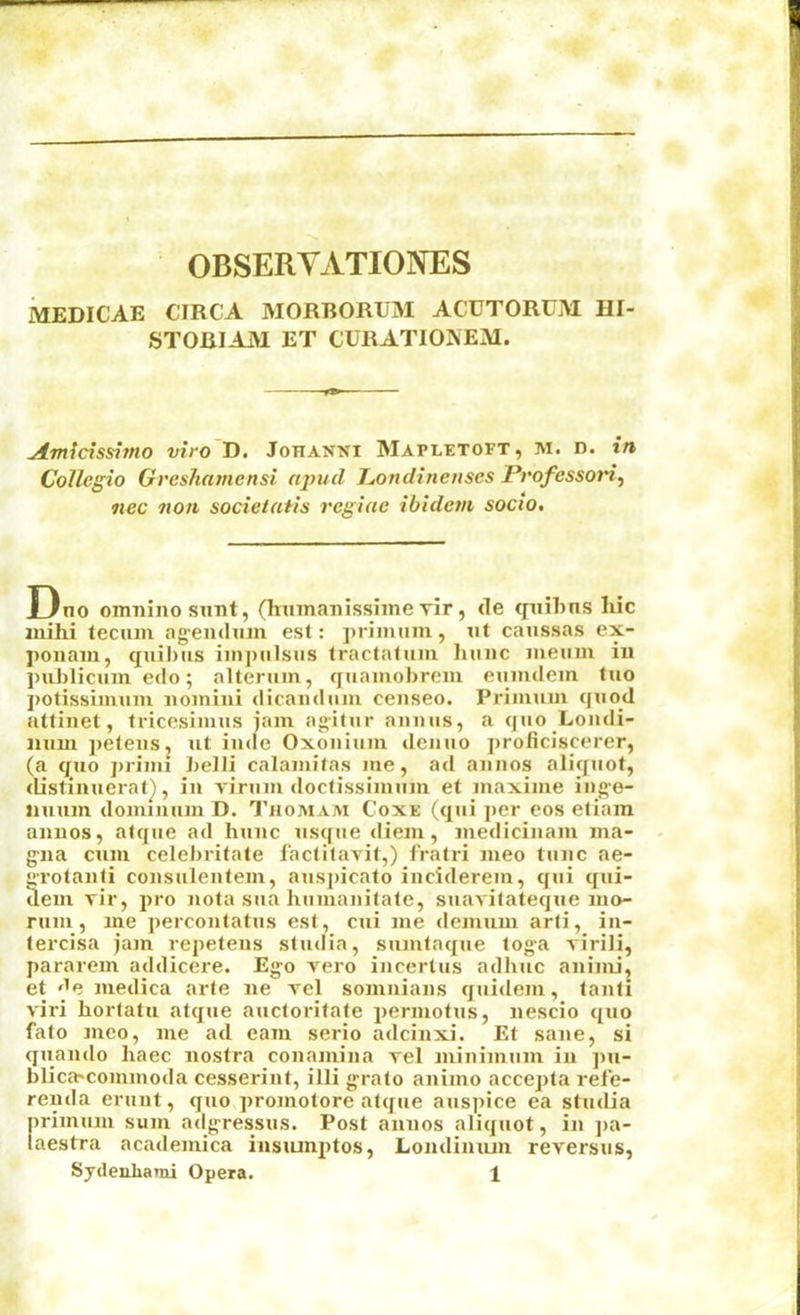 OBSERYATIOlNrES MEDICAE CIRCA MORBORUM ACUTORUM HI- STOBIAJM ET CURATIONEM. ^micissimo viro'D. Johanni Mapletoft, m. d. in Collegio Grcshamcnsi aj)ud J^ondincnscs Professon^ nec non socieiaiis regiac ibidem socio. I3no omiiino sunt, (humanisshneTir, de cpiihus hie mihi tecum agendum esl: primum, ut caussas ex- ponam, quibus impiilsus tractatum hunc meum in publicum edo; alteram, qiiamobrem eumdem luo j)Otissimum nomini dicaiulam censeo. Prinuim quod atlinet, tricesimus jam agitiir annus, a quo Loudi- mim petens, ut inue Oxonium denuo proticiscerer, (a qiio primi belli calamitas me, ad annos aliquot, distinuerat^, in virum doclissimum et maxime ing-e- liuum domiuum D. 1’homam Coxe (qui ]>er eos etiam annos, atque ad hunc usque diem, medicinam ma- gna cum celebritate 1‘actitavit,) fratri nieo tunc ae- Totanti consulentem, ausj)icato inciderem, qui qui- deui Tir, pro nota sua humanitate, suavitateque mo- rum, me percontatus esl, cui me demum arti, in- (ercisa jam repetens sludia, sumlaque toga virili, pararem addicere. Ego vero incertus adhuc aniim, et '^e medica arte ne vel somnians quidem, lanli viri horlatu atque aucloritale permotus, nescio quo fato meo, me ad earn serio adcinxi. Et sane, si quando haec nostra conamina rel minimum in pu- blica^commoda cesserint, illi gralo animo accepla refe- renda erunt, quo,promolore atque auspice ea studia primum sum adgressus. Post annos aliquot, in ]>a- laestra academica insiunptos, Londiniun reversus,