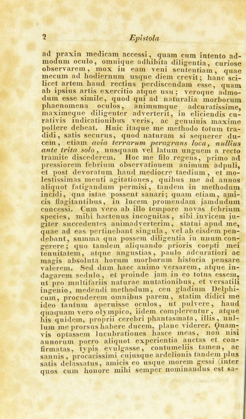 Epistola ad praxiii inedicain access!, ^uain cum intento ad- modimi oculo, omiiicjue adliibita diligentia, curiose observai-em, mox in earn yen! seutentiain, qiiae meciiin ad liodiernum usque diem crevit; hanc sci- licet arteui Iiaud reclius perdisceudam esse, quam ab ipsius artis exercitio atque usu; veroque adino- dum esse simile, quod qui ad iiaturalia morborum phaeuomena oculos, animumque adcurafissime, maximeque diligeiiter adverterit, iu elicieiulis cu- ralivis nulicationibirs yeris, ac geiiuiiiis maxime pollere debeat. Huic itaque me methotlo totum tra- didi, satis secxirus, quod naturam si sequerer du- cem, etiam avia terraru-m peragratis ioca, nullius ante irita solo , uusquam yel latum uuguem a recto tramite discederem. Hoc me filo regeus, primo ad pressiorem f'ebrium obseryationem auimum adpuli, et post deyoratum hand mediocx-e taedium, et mo- lestissimas meuti agitatioiies, quibus me ad auiios aliquot fatigandum permisi, tandem iu methodum iucidi, qua istae possent sauari; quam etiam, a.mi- cis flagitaufibus, iu lucem promeiidam jamdudum coiicessi. Cum yero ab illo tempore uoyas lebrium species, milii liacteuus iiicogmitas, sibi iiiyiceiu ju- giter succedeutes animadyerterim, statui apud xne, quae ad eas pertiuebant singula , yel ab eisdem pen- debaiit, summa qua possem diligentia in uuum con- g’erere; quo tandem aliquaudo prioris coepti mei teiiuitatem, atque aiigustias, paulo adcuratiori ac magis aJxsoluta lionim morborum historia peusare yalerem. Sed diun haec axiimo yersarem, atque in- dagarem sedulo , et proinde jam iu eo totus essem, ut pro multifariis naturae mutationibus, et yersatili ingeiiio, medeudi metliodum, ceu gladium Delpbi- cum, procuderem omnibus parem, statim didici me ideo tautuui ajxeruisse oculos, ut pulyere, hand quaquam yero oljmpico, iidem cojiiplerentur , atque his quidem, ])i'0])rii cereJ)i’i ])hautasmata, illis, nul- lum me ])rorsus habere ducem, plane yiderer. ^uam- yis optassem lucuhi'atioues Iiasce meas, non nisi annorum porro aliquot experientia auctas et cou- firmatas, typis eyulgasse, coiitumeliis tamen, ac sannis , procacissimi cujusque ardelionis tandem plus satis delassatus, amicis eo usque morem gessi (inter quos cum houore mihi semper nominandus est sa-