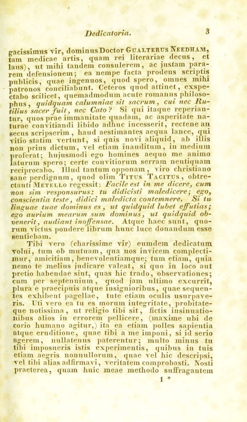 Dedicntoria. lyacissiimis Tir, dotninusDoctor Gualtertjs Needham, tarn inedicae artis, cfuam rei literariae decus, et laus), lit inihi tandem consulerem, ac justain jiara- rem defensionem; ea nempe facta prodens scriptis publicis, quae ing-enuos, quod spero, omnes mihi patronos conciliabunt. Ceteros quod altinet, exspe- ctabo scilicet, quemadmodum acute romaiius philoso- phus qmdquam cnlumniac sit sacrum, cui nec Ru- iitius sacer fail, nec Cato? Si qui itaque reperian- tur, quos prae iiiimanitale quadani, ac asperitate na- turae convitiandi libido adliuc iucesserit, recteue an secus scrii)seriin , baud aestiinantes aequa lance, qni vitio statiin vertuiit, si cjnis novi aliquid, ab illis non prius dictum, vel etiam iuauditum, in me<lium proferal; hujusmodi ego homines aequo me animo laturum spero; eerie couvitiorum serram neutiquam reciprocabo. llhul (antum oj)|)onam , viro chrisliano sane i)erdig’num, quod olim Titus Tacitus, obtre- ctanli IMetello regessit: Facile, est in me dicere, cum non sim responsurus: tu didicisti malediceve; ego, conscientia teste, didici maledicta contemnere. Si tu, linguae iuae dominus es, nt quidquid lubet effutias; ego aurium mearum sum dominus, ut quidquid ob- venerit, audiant inojfensae. Atque haec sunt, quo- rum victus pondere librum hunc luce donandum esse sentieham. Tibi vero (charissime vir) eumdem dedicatum volui, turn ob muluam, qua nos invicem complecti- inur, amicifiam, benevoleuliamquej turn etiam, quia nemo te melius judicare A'aleat, si quo in loco ant pretio habendae siuf, quas hie trado, observationes; cum ])er sejitenniiim, (juod jam ultimo excurrit, plura e praecijiuis atque lusig’uioribus, c|uae sequen- tes exhibcut pag'ellae, tufe etiam oculis usurpave- ris. Uli Aero ea tu es morum integritate, probitate- que notissiina , nt religio libi sit, Jiclis insinuatio- nibus alios in errorem jiellicere, (maxime nbi de corio humano agdtur,) ita ea etiam polles sapientia atque eruditione, quae tibi a me imponi, si id serio ngerem, nullatemis jiaterenturj multo minus tu tibi iiu])osueris islis experimentis, quibus iu tuis etiam aegris nonnullorum, quae A'el hie descripsi, rel til)i alias adfirmavi, A'eritatem comprobasli. Nosli praelerea, quam huic meae melhodo sulFraganlem 1 *