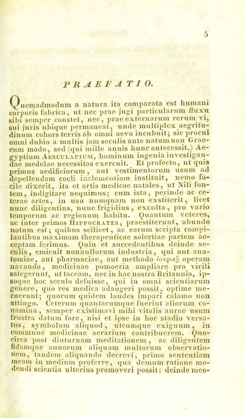 r R A E F A T I 0. Qaemadmodum a iiatura ita coinpavata est hinnaiii corporis fabrica, at uec prae jagi j)articalarani llaxn sil)i semper coastet, aec, prae externaraai rerain. vi, sai jaris abiqae permaneatj aade maltiplex aegrita- diuaai cohors terris aJ) omiii aevo incabait; sic procal omiii dabio a inahis jam secalis ante aalamuon Grae- caiii modo, sed (qai mille annis banc aiitecessit,) Ae- ffyptiaai Aesculapium, boiniaam iageaiainvestig-an- dae inedelae necessitas exercait. _ Etprofecto, at qais jiriinas aedificioram, aat vestiineuloraui asam ad depellendaui coeli iacleiiieiiiiaiu inslitait, nemo fa- cile dixerit, ita et artis medicae aatales, at N'ili lon- tem, iudig’itare iieqaimas; cam isfa, jierinde ac co- terae artes, iii asa aamqaam non exstiterit, licet nanc diligentias, nanc frigidias, excalta, pro vario lemporain ac regionam habita. (^aantain veteres, ac inter primes Hu’PocaAXES, praestilerant, abande notam est; qaibas scilicet, ac eoriiai scripta comjii- laiitiJms maximam tlierapeaticae solertiae jiartem ac- ceptam ferimas. ^ain et saccedentibas deinde se- calis, emicait nonnalloram indastria, qai aat ana- tomiae, aat pharniaciae, aat metbodo hctgtxjj operam navando, medicinae pomoeria ampliare pro a irili sategerant, at taceam, nec in bacnosCra Britannia, ip- soqae boc secalo del'aisse, qai in omni scienliaram g'enere, qao res medica adaageri possit^ optime me- raerant; qaoram qaidem laades impari calamo non atting'o. Celeram qaanlacamqae faeriat alioram co- namiaa, semper exislimaAd mibi Aitalis aarae asam frastra datam fore, nisi et ijise in boc stadio A'ersa- tas, sjmbolam aliqaod, atcamqae exigaam, in commane medicinae aerariam contribaerem. ^no- circa post diatarnam meditationem, ac diligentem fidamque annoram aliqaam maltoram observatio- nem, tandem aliqaando ilecrevi, prime senlentiam lueaiu in mediam jiroferre, qaa demam ratione me- dendi scieutia alterias lU'omoveri possit: deinde nieo-
