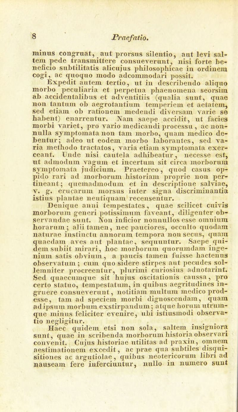 minus coiig'ruat, atit prorsns sileiitio, aut leri sal- tern petle transinittere coiisueveruut, nisi forte be- nelicio subtilitatis alicnjus ])Ivilosopliicae in ordinenx cog’i, ac (jnoquo luodo adcommodari possit. Expedit antein tertio, ut in descri])endo aliqno morbo ])eculiaria et perpetua ])haenoinena seorsim ab accidentalibus et adventitiis (qualia sunt, quae non tantnui ob aegrotantiuin tempen’ein et aetateni, sed efiani ob ratioueni medeudi diversam varie se babent) enarrentur. Nam saej)e accidit, ut facies morbi variet, pro vario medicandi processu , ac non- nulla sjni])tomata non tain morJio, quain medico de- hentur; adeo ut eodem morbo laborantes, sed va- ria melliodo tractates, Taria etiani syinptomata exer- ceant. Unde nisi cautela adliibeatur, necesse est, ut adiuodum vaguiu et incertuiu sit circa morborum symptomata judicium. Praetereo, quod casus op- ])ido raid ad morJiorum liistoriaiu jiroprie non per- tineant; quemadinodum et in descriptione salviae, V. g‘. erucarum morsus inter signa discriuiinautia istiiis plantae neutiquam* recensentur. Deuique anni teiupestates, quae scilicet cuivis morborum g-eneri potissimum faveant, diligenter ob- serraudae sunt. Non inficior nonnullos esse omnium horarum; aliilanien, nec pauciores, occuKo quodam naturae insliuctu annorum tempera non secus, quam quaedam aves aut plantae, sequuntur. Saepe qui- dem subiit mirari, lioc morborum quorumdam iug-e- nium satis obYium, a paucis tanieu fuisse liactenus observatum; cum quo sidere stirpes aut pecudes sol- leinniler procreentur, plurimi curiosius aduotarint. Sed qiiaecumque sit Iiujus oscitationis caussa, pro certo statue, tempestatum, in quiJius aegritudines in- g'ruere consueverunt, notitiam multiim medico prod- esse, tarn ad speciem morbi dig-nosccndam, quam adipsum morbum exstirjiandum; atque borum utrum- gue minus feliciter ereuire, ubi istiusmodi observa- tio negiig’itur. _ ... Haec quidem etsi non sola, saltern insigniora sunt, quae in scidbenda morborum bistoria observari convenit. Cujus bistoriae utilitas ad pi*axiu, omnem aestimatiouem excedit, ac prae qua subtiles disqui- sitiones ac arguitiolae, quibus neotericorum libri ad nauseam fere iuferciuutur, nullo in nmuero sunt