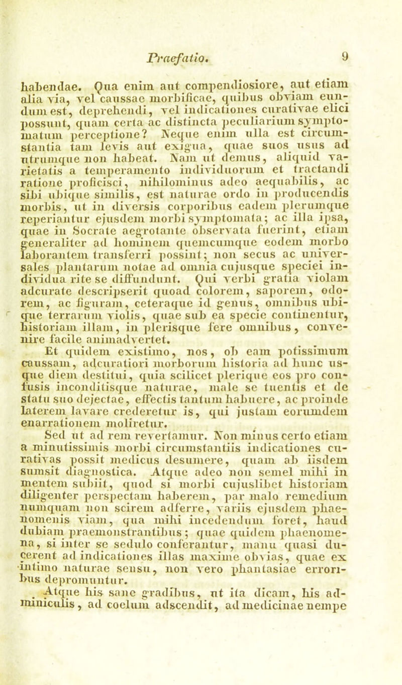 haLemlae. Qua eniin axit compeiitliosiore, aut eliaiu alia via, vel caussac luorbificae, (|uiJ)us ohviain eun- duiuest, (lepvelieiuli, l el indicalioiies ciiralivae elici possxiiit, quaiu cerla ac tlistijicla peculiariuius^^jnjxto- uiatuiii perce])fioxie? jVexjue eiiiin ulla est cii'cxiiu- staiKia tarn levis aut exigua, quae sues usus ad Titruiuque lion liaheat. Nam ut ileiiius, aJiquid va- rietatis a lemperameuto imlividuoruiu et Iractaiuli raJioiie jirolicisci, iiiliiloiuinus adeo aequabilis, ac sibi ubique similis, est naturae ordo in producendis niorbis, ut in diA crsis corporibus cadeiu pleriiinque reperiantur ejusdeni niorJii sjiuptoina(a; ac ilia ipsa, quae in Socrale aegrolante oJ)servata fuerint, ctiaui S^eneraliter ad lioinineni quenicuinque eotleni niorbo aboranteiu Iransl'erri jiossint; non secus ac univer- sales idanlaruni nolae ad omnia cujusque speciei in- diA'idua rite se dilTundunt. Qui A'erbi gratia A'iolaiu adcui'ate descripserit quoad coloreni, saporein, odq- rem, ac ligurani, ceteraque id genus, omnibus ubi- que terrarum A'iolis, quae sub ca specie continentui', Listoriam illam, in plerisque 1‘ere omnibus, coiiA'e- nire facile animadA ertet. Et quidem existimo, nos, ob earn pofissiinum coussam, adcuratiori morborum bistoria ad liunc us- que diem destilui, quia scilicet plerique eos pro con- fusis inconditisque naturae, male se tuentis et de statu suo dejectae, elFectis tantum liabuere, ac proinde latei'em laA'are crederetur is, qui justam eorumdem enarrationem moliretur. Sed ut ad rem revertamur. Non minus certo etiam a minutissimis morbi circumstantiis indicationes cu- rativas possit medicus desumere, quam al) iisdem sunisit diagnostica. Atque adeo non scmel milii in mentcm suJiiit, quod si morbi cujuslibct liistoriam diligenter pcrspectam liaberem, par malo remedium numquam non scirem adferre, variis ejusdem pliae- nomenis A'iani, qua mihi incedendum I'oret, hand dubiani praemonstrantiJms ; quae quidem phaenome- na, si inter se sedulo conferantur, mami quasi du- cercnt ad indicationes illas maxime obAias, quae ex •intimo naturae sensu, non Aero pliantasiae errori- l>us depromuntur. _ Atque his sane gradibus, ut ita dicam, his nd- imniculis, ad coclum adscendit, ad medicinae neinpe