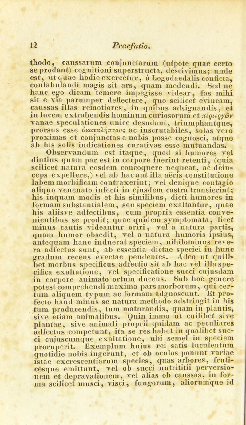thodo, caussaruin coujunctarum (ufpote quae certo sepi-odaut) cogiiitioni superstructa, desciviimis; unde est, ut (,,iae kodie exercetiir, a Logodaedalis conficla, confakuiaudi luagis sit ars, quam medendi. Sed ne kanc ego dicaiii teuiere iiii2)egisse yidear, fas iiiiki sit e via parumper deilectere, quo scilicet eviiicain, caussas illas remotiores, iu quikus adsigaiandis, et iu luceiu extrakendis komiuum cuviosoruiu et nfguQyiop vauae speculatioiies luiice desudaut, triumpkantque, pi'orsus esse uy.uTuk^Ttvouq ac iiiscrutakiles, solas vero proximas et coiijuuctas a iiokis jiosse cog-nosci, atquo ak kis solis indicationes curalivas esse mutuaudas. Observaiiduin est itaque, quod si kuniores vel diutius quain jiar est in coiqiore fuerint retenti, (quia scilicet uatura eosdein concoquere nequeat, ac deiu- ce|)S ex])ellere,) vel ab hac aut ilia aeris constitiitione labeiu luorbilicam coutraxerint; vel deuique coutag-io aliquo venenalo infecti iu ejusdeiu castra traiisieriiit; his iiiquaui inodis et kis siniilibus, dicti humores in fonuaiu substantialem, seusiieciein exaltantur, quae his aliisve adfectibus, ciuu propria essentia conve- nientibus se prodit; quae quideni sjmptomata, licet minus cautis videantur oriri, vel a nalura jiartis, quain humor olisedit, vel a natura kuinoris ipsius, antequam kanc induerat speciem, nikilomiuus reve- ra adfectus sunt, ab essentia dictae speciei in ktinc g'radum recens evectae peiidentes. Adeo ut quili- bet morbus specificus adfectio sit ab kac vel illaspe- ciiica exaltatione, vel specificatioue sued cujusdam in corpore aniniato ortum diicens. Sub hoc g-enere potest couiprekendi maxima pars morborum, qui cer- tuni aliqucin typnin ac forinam adg-noscunt. Et pro- feclo kaiul minus se natura metkotlo adstriiigit in his . turn producendis, tuin maturandis, quain in plaiitis, sive etiam aniinalibus. (^uin iinino ut cuilibet sive jilantae, sive aiiiniali jiroprii quidain ac peculiares adfectus coinpetuiit, ita se res habet in qualibet spe- ci cujusciimque exaltatione, ubi seinel in speciem pi'oruperit. Exeinpluin hiijus rei satis luculeiitum quotidie nobis ingerunt, et_ ob oculos ponunt variae istae excrescentiariiin sjiecies, quas arbores, friiti- cesque emitlunt, vel ob sued uutrititii jieryersio- nem et depravationein, vel alias ob caussas, in for- ma scilicet iniisci, visci, fung’onun, aliorumque id