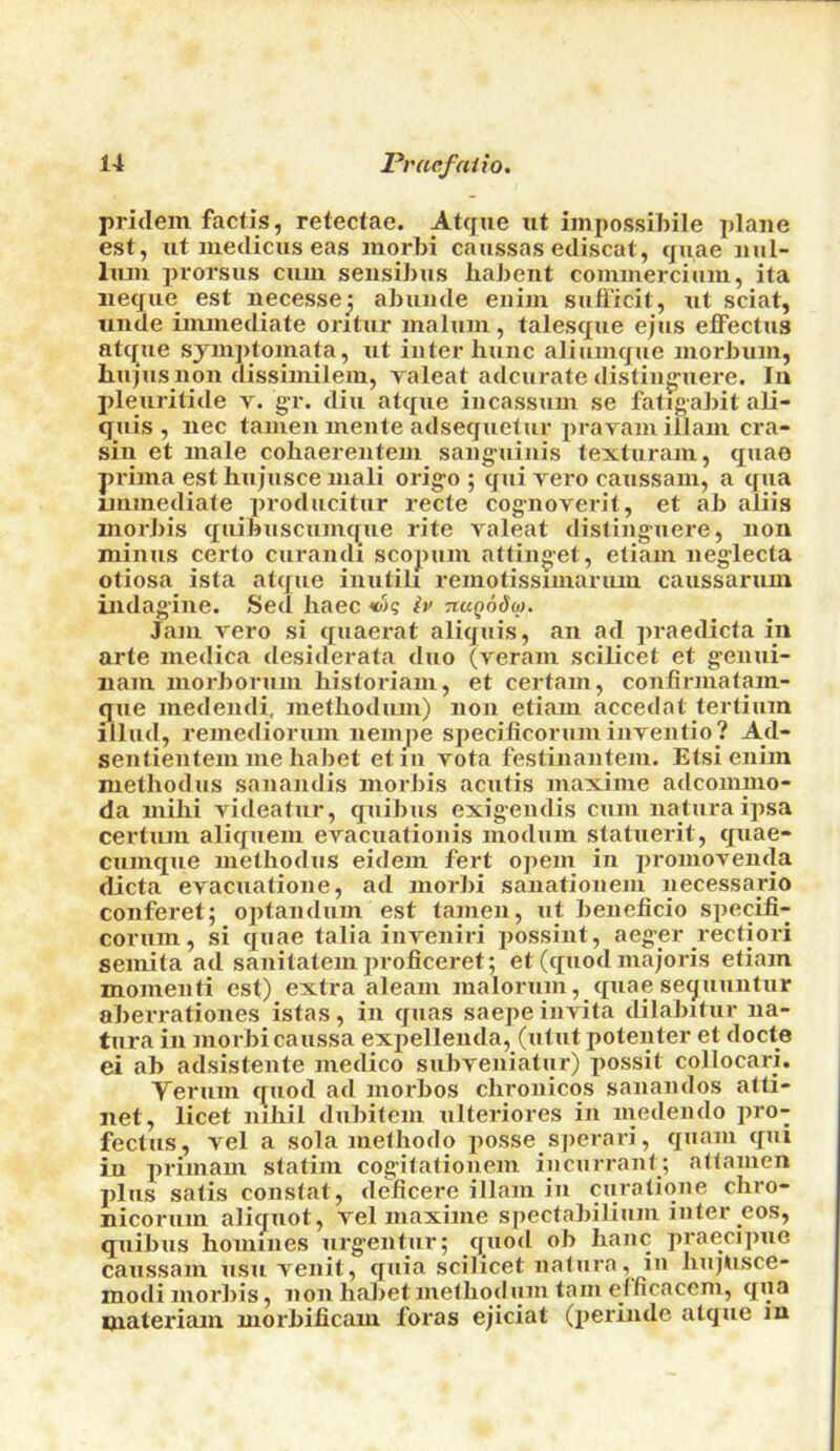 pridem factis, retectae. Atque ut iinpossibile plane est, lit niedicus eas inorbi caiissas ediscat, cjuae nul- Imii prorsus cum sensihus liaheiit commerciiim, ita necjue est necessej ahuude enim sufi’icit, iit sciat, unde immediate oritur malum , talescjue ejus elFectus atifue symptomata, ut inter hunc aliumcjue morlnim, hujus non dissimilem, raleat adcurate disling-uere. lu pleuritide v. gr. din atque incassum se fatigahit ali- quis , nec tamen mente adsequetur prayaiuillam cra- sin et male cohaerentem sanguinis texturam, quae prima esthiqusce mali origo ; qui vero caussam, a qua immediate producitur recte cognoverit, et ah aliis inorhis quihuscumque rite valeat distinguere, non minus certo curandi scopum attinget, etiam neglecta otiosa isla atqiie iniitih remotissimarum caussarum indagiue. Sed haec h> nuQodio. Jam vero si quaerat aliquis, an ad praedicta in arte medica desiderata duo (veram scilicet et genui- nam morhorum historian!, et certain, confirmatam- que medendi, methodiuu) non etiam accedat tertiuin illud, remediorum nempe specilicorum inventio? A_d- sentientem me hahet etin vota festinantem. Etsienim methodus sanandis inorJiis acutis maxime adconimo- da uiilii videatur, qiiihus exigendis cum naturaipsa certum aliquem evacuationis modum statuerit, quae- cumque methodus eidem fert opem in jironiovenda dicta evacuatione, ad morhi sanationem necessapio conferet; ojitandum est tamen, ut heneficio specifi- corum, si quae talia inveniri possint, aeger rectiori seniita ad sanitatem proficeret; et (quod majoris etiam momenti est) extra aleam malorum, quaesequuntur oherrationes istas, in quas saepeinvita dilahitur na- tura in morhi caussa exi>ellenda, (utut potenter et docte ei ah adsistente medico suhveniatiir) possit collocari. Yerum quod ad morhos chronicos sanandos atti- net, licet nihil duhitem ulteriores in luedendo pro- fectus, vel a sola methodo jiosse sperari, quam qui in primam statiin cogitationem inciirrant; attamen plus satis constat, deficere illam in curatione cliro- nicorum aliquot, vel maxime spectahiliuni inter eos, quihus homines urg’entur; quod oh hanc praeci])ue caussam usu venit, quia scilicet natiira, in hujUsce- modi morhis, non hahet methodiim tarn elficacem, qua materiam morhiiicmu foras ejiciat (perinde atque in