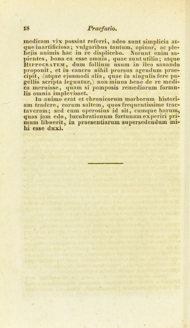 metlicain vix possint referri, acleo sunt siinplicia at- que iiiartificiosa; vulg'aribus tantiun, opinor, ac ple- bejis aniiiiis liac in re displicebo. Norunt enini sa- pientes, bona ea esse oinma, quae suntutilia; atque Hivpockatem, duui follium usum in ileo sanando ])roj>onit, et in cancro niliil prorsus ag’endum prae- cipit, (atque ejusmodi alia, quae in sing-ulis fere pa- gellis scripta leg’uutur,) non minus bene de re medi- ca nieruisse, quain si pomposis renietlioriun formu- lis omnia implevisset. In aninio erat et chronicorum morborum histori- am tradere, eorum saltern, quosfrequentissime trac- tayeram; sed cum operosius id sit, cumque harum, quas jam edo, litcubrationum fortunam experiri pri- immi libuerit, in praeseutianuu suiJersedendum mi- hi esse duxi.