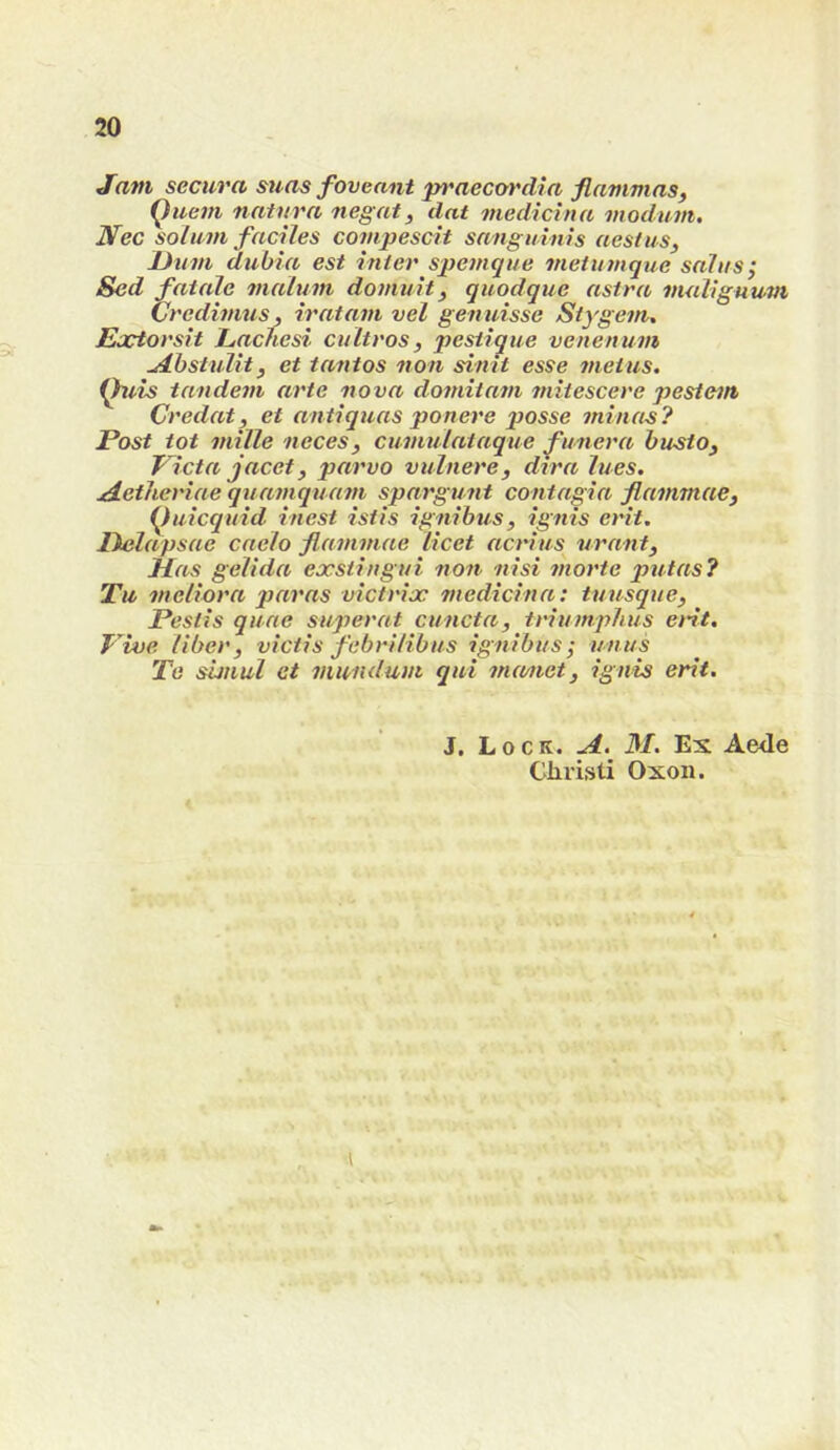 Jam secura mas foveant praecordia flammas, Quein natnra negat, dat medichta vtodum. Nec solum faciles compescit sanguinis nest us, JJum dubia est inter spemque meiumque saliis; Sed fatale malum domuit, quodque astra nuiliguum Credimus, iratam vel genuisse Stygem. Eactorsit Eacnesi cultros, pesiique venenum ^hstnlit, et tantos non sinit esse metus. Quis tandem arte nova domitam mitescere pestem Credat, et antiquas ponere posse minus? Post tot mille neces, cumulataque ^unera husto, Victa jacet, parvo vulnere, dtra lues. ^etheriae quamquam spargunt contagia flammae, (^uicquid inest istis ignibus, ignis erit. lielapsae caelo flammae licet acrius nr ant, Has gelida exstingui non nisi morte putas? Tu meliora paras victrix medicina: tnusque, Pestis quae superat cuncta, triumphus ent. T iue liber, victis febrilibus ignibus^ unus Te sunul et viundum qui mamet, ignis erit. J. Lock. .d. 31. Ex Aede Clirisli Oxon.