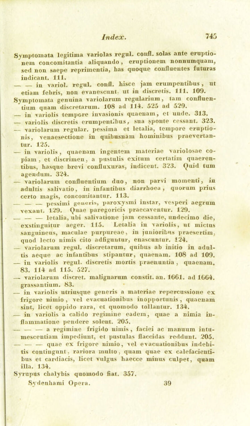 Symptoinata legitima variolas regul. coiill. solas ante ernptio- neiu coiicomitantia aliquando, eruptionem noniiumquam, sed non saepe reprimentia, has quoque coufluentes futuras indicant. 111. in variol. regul. confl. hisce jam erumpentibus, nt etiam febris, non evanescunt. ut in discretis. 111. 109. Syniptomata genuina variolarum regulariiiin, lam conOuen- tiiim qiiam discretarum. 108 ad 114. 525 ad 529. — in variolis tempore invasionis quaenam, ot unde. 313. — variolis discretis erumpentibus, sua sponte cessant. 323. — variolarum regular, pessima et letalia, tempore eriiptio- nis, venaesectione in quibusnaiu bomiiiibus praevertan- tiir. 125. — in variolis, quaenam ingentem materiae variolosae co- piain , et discrimen, a ])ustiilis exitum certatim quaeren- tibus, basque brevi conlluxuras, iudiceut. 323. Oiiid turn agendum. 324. — variolarum coniliientium duo, non ]>arvi momenli, in adultis salivatio, in infantibus diarrhoea, quorum prius certo magis, concomitautiir. 113. pessimi generis, paroxysmi iiistar, vesperi aegrum vexaut. 129. (^)uae paregoricis praecaventur. 129. — — letalia, ubi salivatione jam cessante, undecimo die, exstingiiitiir aeger. 115. Letalia in variolis, ut mictus sanguineus, maculae purjjureae, in junioribiis praesertiiu, quod lecio iiiiuis cito adfiguutur, enascunlur. 124. — variolarum regul. discretarum, quibiis ab initio in adul- tis aeque ac infantibus stipautiir, quaenam. 108 ad 109. — in variolis regul. discretis mortis praeuuntia , quaenam. 83. 114 ad 115. 527. — variolarum discret. malignanun constit. an. 16G1. ad 1CG4. grassantium. 83. — in variolis utriusque generis a materiae repercussione ox frigore niiiiio , vel evacuationibus inopportiiiiis , quaenam sint, licet oppido rara, et quoiiiodo tollantur. 134. — in variolis a caUdo regiiuine eadem, quae a nimia in- ilammatione pendere solent. 205. — — — a regimiue frigido uiiiiis , faciei ac manuum intii- mescentiam impediunt, et pustulas llaccidas reddiint. 205. — — — quae ex frigore nimio, vel evacuationibus indebi- tis contingunt, rariora miilto, quam quae ex calefacienti- bus et cardiacis, licet vulgus haecce niiiiiLS culpet, quam ilia. 134. Syrupus cbalybis quomodo fiat. 357. Sydenbami Opera. 39