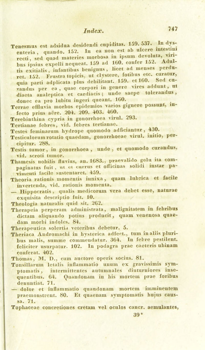 Tenesmus est adsidua desitlendi ciipiditas. 159. 537. In dys- enteria , qiiando. 152. In ea non est ab ulcere lutesUui recti, sed quod inateries morbosa in ipsuiii devoluta, >Jri- bus ipsius expelli iiequeat. 159 ad 160. confer 152. Adul- tis exitialis, infaiitibiis benignus , licet ad menses perdu- ret. 152. Friistra topicis, ut clystere, fotibiis etc. curatur, quia parti adplicata plus debilitaut. 159. et 160. Sed cn- yandus per ea , quae corpori in genere >ires addiint, ut diaeta analeptica et carrliacis; unde saepe tolerandus, donee ea pro lubitu ingeri queant. IGO. Terrae effluvia uiorbos epideinios varies gignere possunt, in- fecto prius aere. 204. 209. 403. 460. Terebiuthina cypria in gonorrhoea viral. 293. Tertianae febres, vid. febres tertianae. Testes feminarum hydrope quouiodo adficiantur, 430. Testiculorumrotatio quaedam, gonorrhoeae virul. initio, per- cipitur. 288. Testis tumor, in gonorrhoea , unde , et quomodo curandus, vid. scroti tumor. Thamesis nobilis Huviiis, an. 1683., praevalido gelii ita com- pagiuatus fuit , ut ct currus et officinas solidi instar pa- vimenti facile sustentaret. 459. Theoria rationis moinentis innixa, quam lubrica et facile invertenda, vid. rationis momenta. Ilippocratis , qualis medicorum vera debet esse, naturae exquisita descriptio fuit. 10. Theologia naturalis quid sit. 262. Tlierapeia perperam administrata, malignitatem in febribus dictam aliquando potius producit, quam venenosa quae- dam morbi indoles. 84. Therapeutica solerti.i veteribus debetur. 5. Theriaca Andromachi in hysterica adfect., turn inaliis pluri- bus malis, summe commendatur. 364. In febre pestilent, feliciter nsurpatur. 102. In podagra prae caeteris ubinam couferat. 402. Thomas, M. D., cum auctore operis socius. 81. Tonsillarum letalis inllammatio unum ex gravissimis sym- ptomalis, intermittentes autiimnales diuturniores inse- qiientibus. 64. (Juandonam in his mortem prae foribus denuutiat. 71. — dolor et inllammatio quaudonam mortem imminentem praemonstreut. 80. Et quaenam symptomatis hujus caus- sa. 71. Tophaceae concretiones cretam vel oculos cancr. aemulantes, 39*