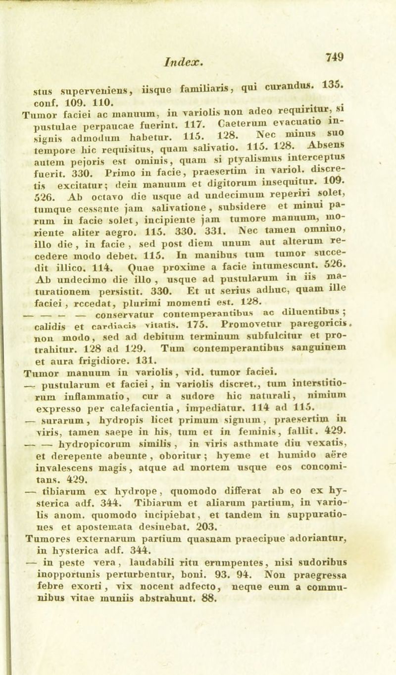 stus superveuiens, iisque faniiliaris, qui curandiw. 135. couf. 109. 110. . . . Tumor faciei ac manuum, in \arioli.s non aileo reqiuritur, pustulae perpaucae fuerint. 117. Caeteruin evacuatio m- signis adinoilum habetur. 115. 128. Nec uumis suo tempore hie requisitus, quam jialivatio. 115. 128. Absens autem pejoris est ominis, quam si ptyalismus interceptus fuerit. 330. Primo iu facie, praesertim in ^ariol. ‘***‘^^ tis excitatur; ileiii manuum et digitorum inseqtiitur. 109. 526. Ab octavo die usque ad undecimum reperiri solet, tumque cessnute jam salivatione, subsidere et minui pa- rum iu facie solet, incipiente jam tumore manuum, mo- rieiite aliter aegro. 115. 330. 331. Nec tamen omnino, illo die, in facie , sed post diem unum aut alterum re- cedere modo debet. 115. In manibus turn tumor succe- dit illico. 114. Quae proxime a facie iutumescunt. 526. Ab undecimo die illo , usque ad pustularum in iis ma- turationem persistit. 330. Et ut serins adbuc, quam ille faciei , rccedat, plurimi momenti est. 128. _ conservatur contemperantibus ac diluentibns ; calidis et cardlacis viiatis. 175. Promovetur paregoricis. non modo, sed ad debitum terminum subfulcitur et pro- trabitiir. 128 ad 129. Turn contemperantibus sanguinem et aura frigidiore. 131. Tumor manuum in variolis, vid. tumor faciei. — pustularum et faciei, in variolis discret., turn interstitio- rum inflammatio, cur a sudore hie natiirali, nimium expresso per calefacientia, impediatur. 114 ad 115. — surarum, hydropis licet primum signum, praesertim in viris, tamen saepe in his, turn et in feminis, fallit. 429. — — hydropicorum similis , in viris asthmate diu vexatis, et derepente abeunte, oboritur; hyeme et humido acre invalescens magis, atque ad mortem usque eos concomi- tans. 429. — tibiarum ex hydrope, quomodo differat ab eo ex hy- sterica adf. 344. Tibiarum et aliarum partium, in vario- lis anom. quomodo incipiebat, et tandem in suppuratio- ues et apostemata desiuebat. 203. Tumores externarum partium quasnam praecipue adoriantnr, in hysterica adf. 344. — in peste vera, laudabili ritu ernmpentes, nisi sudoribus inopportunis perturbentur, boni. 93. 94. Non praegressa febre exorti, vix nocent adfecto, neque eum a commu- nibus vitae inuniis abstrahuut. 88.