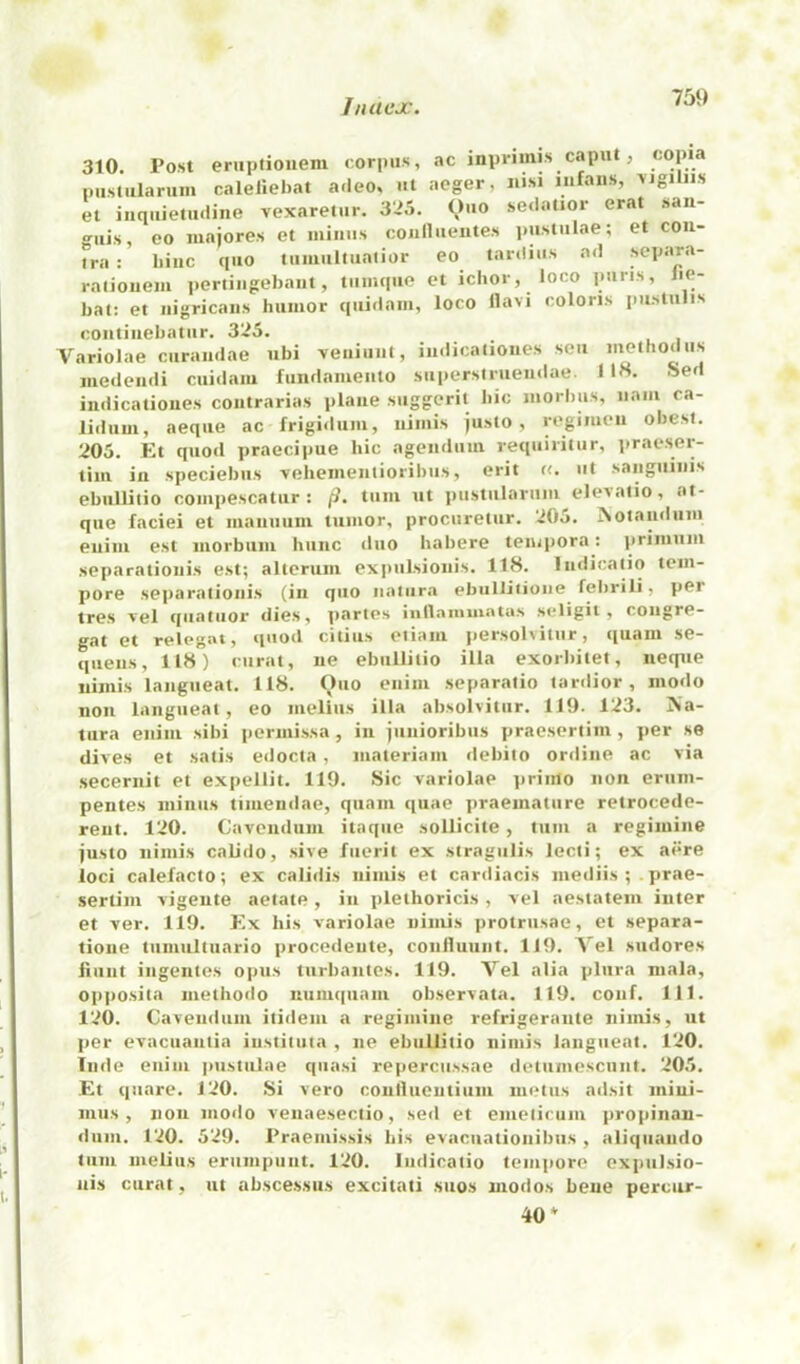 310. Post eriiptioiiem corpus, ac inprimis caput, ‘'Opm pustularum caleliebat adeo, ut aeger, nisi iiifaiis, vigiliis et inquiem.liiie vexaretur. 3>5. (,)uo sedatior erat .san- o^iiis, CO maiores et minus coullueiites pusiiilae; et con- tra : liinc cpio tuiiiiiituaiior CO tardiiis ad scpara- raijouciu ])ertiugel)aiit, tiiimiiie ct ichor, loco puris, fie- hat: et nigricans humor qiiidam, loco llavi colons pu-slulis coiiliiiehatiir. 325. Variolae ciirandae ubi veniunt, iiidicaliones sen method us medendi cuidam fundamento supersiniendae. 1 18. Sed indicatioiies contrarias plane suggerit hie morbus, nam ca- liduui, aeque ac frigidiim, nimis justo, regimen obesl. 205. Et quod praecipue hie agendum requiiitur, ]traeser- tim ill speciebiis veliementioribus, erit «. ut sanguinis ebullitio coiiipescatur : turn ut pustularum elesatio, at- que faciei et mauuiim tumor, procuretur. 205. ^otandiim eiiini est morbum hiinc duo habere tempera: primuiu separatiouis est; altcriim expulsionis. 118. Indicatio tem- pore sejiarationis (in quo natura ebiillitioiie febrili, per tres sel quatiior dies, partes inllammatas seligit , congre- gat et relegat, quod citius otiam persolvitur, quam se- quens, 118) curat, lie ebullitio ilia exorbitet, neque nimis langueat. 118. Ouo cnim separatio tardier, modo noil langueat, eo melius ilia absolvitur. 119. 123. Na- tura enim sibi permi.ssa, in junioribus praesertim , per se dives et satis edocta, materiaiii debito online ac via secernit et expellit. 119. Sic variolae priiilo non erum- pentes minus timeniiae, quam quae praematiire retrocede- reut. 120. Cavcnduni itaqiie sollicite, turn a regimine justo nimis calido, sive fiierit ex stragulis Jecti; ex acre loci calefacto; ex calidis nimis et cardiacis niediis ; . prae- sertim vigeiite aetate, in plethoricis, vel aestatem inter et ver. 119. Ex his variolae nimis protrusae, et separa- tione tumultiiario procedeute, conlluunt. 119. Vel sudores Hunt ingentes opus tiirbaiitcs. 119. Vel alia plura mala, op])Osita iiiethodo nuiii(|uam observata. 119. conf. 111. 120. Cavendum itidem a regimine refrigerante nimis, ut per evacuaiitia iustituta , ne ebullitio nimis langueat. 120. liide enim ]>ustulae quasi repercussae detumescunt. 205. Et qiiare. 120. Si vero coutlueiitium luetiis adsit mini- mus, non modo venaesectio, seil et emelirum jiropinan- dum. 120. 529. Praemissis his evaciiationibus , aliquando tiiiii melius erumpiint. 120. Indicatio tempore expulsio- ais curat, ut absce.ssus excitati suos uiodos bene perciir- 40*