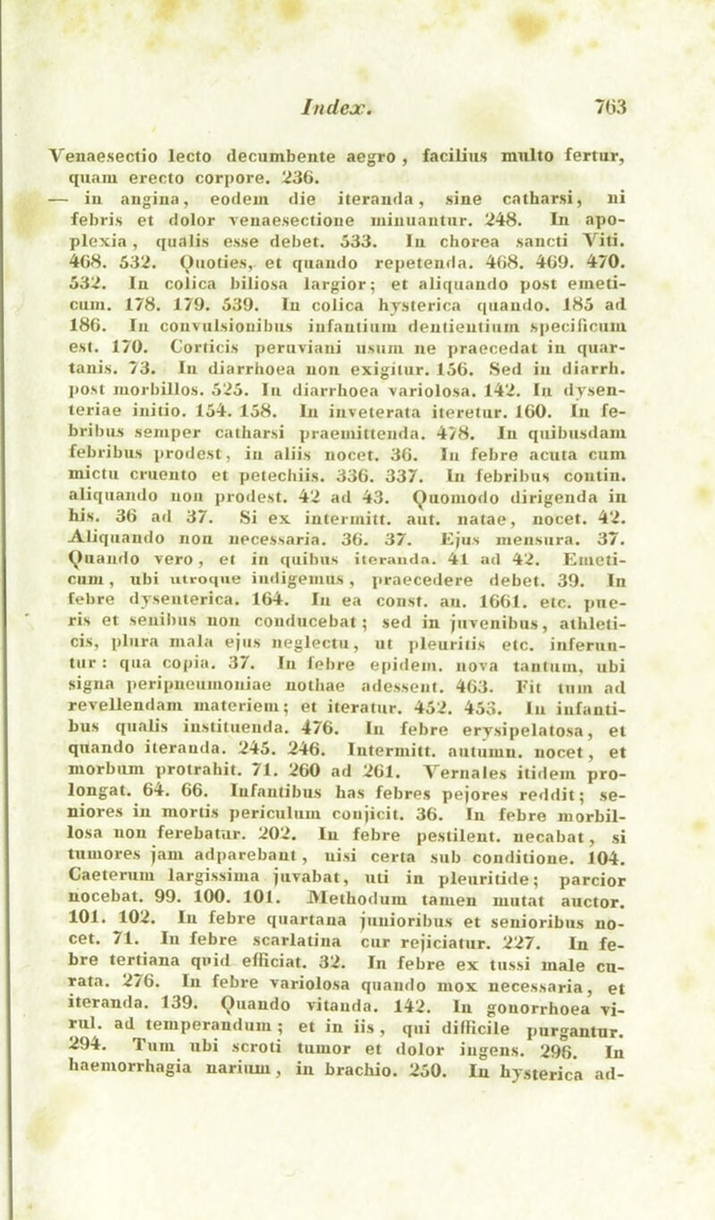 Venaeseclio lecto clecumbente aegro , facilins mnlto fertur, qiiaiu erecto corpore. 236. — iu angina, eodein die iterauda, sine catharsi, ni febris et dolor venaesectione iniuuantur. 248. In apo- plexia, qualis esse debet. 533. In chorea sancli Viti. 468. 532. Qiioties,. et qiiando repeteiifla. 468. 469. 470. 532. In coiica biliosa largior; et aliqtiando post enieti- cuiii. 178. 179. 539. In coiica hjsterica qiiaudo. 185 ad 186. In conviilsionibiis infantiiini denlieutiiiiii speciliciiin esi. 170. Corticis peruviani iisiiin iie praecedat in qiiar- tanis. 73. In diarrhoea non exigiliir. 156. Sed in diarrh. post niorbillos. 525. In diarrhoea variolosa. 142. In djsen- teriae initio. 154. 158. In inveterata iteretiir. 160. In fe- brihus semper catharsi praemittenda. 478. In qiiibiisdam febribus prodest, in aliis nocet. 36. Iu febre acuta cum mictu cruento et petechiis. 336. 337. In febribus contiu. aliquando non prodest. 42 ad 43. Quoniodo dirigenda in his. 36 ad 37. Si ex intermitt. aut. natae, nocet. 42. Aliquando non npcessaria. 36. 37. Ejus mensiira. 37. (^liiando vero, et in qiiibiis itcraud.-i. 41 ad 42. Emeti- cum, ubi utroc|iie iudigemiis, praecedere debet. 39. In febre dyseiiterica. 164. In ea const, an. 1661. etc. piie- ris et senibus non conducebat; sed in jiivenibiis, athleti- cis, pliira mala ejus neglectu, ut pleuritis etc. inferun- tur: qua copia. 37. In febre epidem, nova t.intuui, ubi signa peripneumoniae uothae adesseut. 463. Eit turn ad revellendam materieiii; et iteratur. 452. 453. lu iufanti- bus qualis iustituenda. 476. In febre erysipelatosa, et quando iterauda. 245. 246. lutermitt. autumn, nocet, et niorbiim protrahit. 71. 260 ad 261. Yernales itidem pro- longat. 64. 66. lufantibus has febres pejores reddit; se- niores in mortis periculum coiijicit. 36. In febre niorbil- losa non ferebarur. 202. In febre pestilent, necabat, si tuuiores jam adparebant, nisi certa sub conditione. 104. Caeteruni largissima juvabat, uti in pleuritide; parcior nocebat. 99. 100. 101. JVlethotlum tamen miitat auctor. 101. 102. In febre quartana junioribus et senioribus no- cet. 71. In febre scarlatina cur rejiciatur. 227. In fe- bre tertiana quid efficiat. 32. In febre ex tussi male cn- rata. 276. In febre variolosa quando niox necessaria, et iterauda. 139. Quando vitanda. 142. In gonorrhoea vi- rul. ad temperandum ; et in iis , qiii diiilcile purgantur. 294. Tum ubi scroti tumor et dolor iugens. 296. In haemorrhagia nariiuu, in brachio. 250. In hysterica ad-