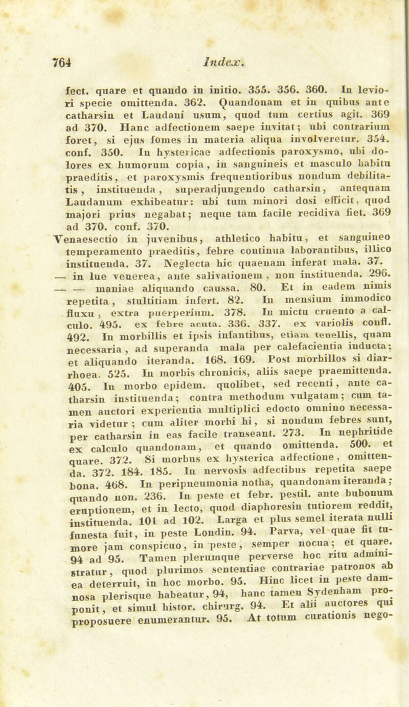 feet, qiiare et quamlo in initio. 355. 356. 360. In levio- ri specie oniittenda. 362. Quandonam et in quibus ante catharsiu et Laiidani usuni, quod turn certius agit, 369 ad 370. Hanc adfectionem saepe invitat; ubi contrarium foret, si ejus femes in materia aliqiia involveretur, 354. conf. 350. In hysteiicae adfectiouis paroxysmo, ubi do- lores ex humorum copia , in sanguineis et masculo babitu praeditis, et paroxysmis frequentioribus noudum debilita- tis , instituenda , superadjungendo catharsiu, antequain Laudanum exhibeatur: ubi turn minori dosi eificit, quod majori priiis uegabat; neque tarn facile recidiva fiet. 369 ad 370. conf. 370. Venaesectio in jiivenibus, athletico habitu, et sanguineo temperaniento praeditis, febre coiilinua laborantibiis, illico instituenda. 37. Neglecta bic quaeuam inferat mala. 37. — in lue venerea, ante salivaiiouem , non instituenda. 296. — — mauiae aliquaudo caussa. 80. Et in eadem nimis repetita, stultitiam iiifert. 82. In mensium immodico fluxu, extra piierperiiim. 378. In mictu cruento a cal- ciilo. 495. ex febre acuta. 336. 337. ex variolis confl. 492. In morbillis et ipsis infantibus, etiam. tenellis, qiiam necessaria , ad superauda mala per calefacientia inducta; et aliquaudo iteranda. 168. 169. Post morbiUos si diar- rhoea. 525. In morbis chrouicis, aliis saepe praemittenda. 405. In morbo epidem. quolibet, sed recenti, ante ca- tharsin instituenda; contra methodum vulgatam; cum ta- men auctori experientia multiplici edocto omuiuo necessa- ria videtur ; cum aliter morbi hi, si noudum febres sunt, per catharsin in eas facile transeant. 273. In nephritide ex calculo quandonam, et qiiando omittenda. 500. et quare. 372. Si morbus ex hysterica adfectioue, omitten- da. 372. 184. 185. In nervosis adfectibus repetita saepe bona. 468. In peripneumonia notha, quandonam iteranda ; qiiando non. 236. In peste et febr. pesUl. ante bubonum eruptionem, et in lecto, quod diaphoresiu tutiorem reddit, instituenda. 101 ad 102. Larga et plus semel iterata nulli funesta fuit, in peste Londin. 94. Parva, vel quae fit tu- more jam conspiciio, in peste, semper nocua; et quare. 94 ad 95. Tamen plerumque perverse hoc ritu admini- stratiir, quod plurimos sententiae contrariae patronos ab ea deterruit, in hoc morbo. 95. Hinc licet in pe.ste dam- nosa plerisque habeatur,94, hanc tamen Sydenham pro- ponit, et simul histor. chirurg. 94. Et alii auctores qui proposuere enunierantur. 95. At totnm ciirationis nego-