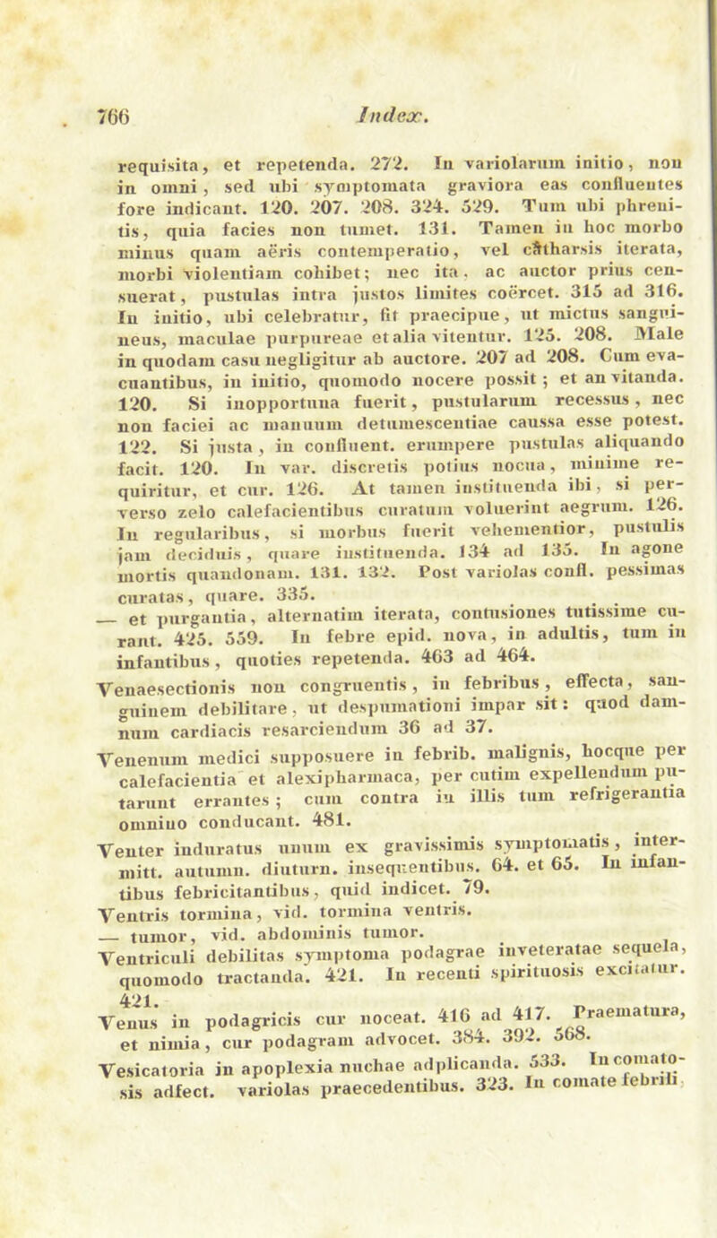 76(3 In dear. requisita, et repetenda. 27‘i. In variol.arum initio, non in omni , set! ubi syniptoniata graviora eas coiiflueiites fore indicant. 120. 207. 208. 324. 529. Turn ubi phreui- lis, quia facies non lumet. 131. Taineii in hoc morbo minus qiiani aeris couteiuperalio, vel cStharsis iterata, niorbi 'violentiain cohibet; nec ita, ac aiictor prius cen- suerat, pustulas intra pistos limites coercet. 315 ad 316. In iuitio, ubi celebratur, fit praecipue, ut mictus sangui- neus, maculae purpureae et alia viteutuv. 125. 208. JVIale in quodam casu negligitur ab auctore. 207 ad 208. Cum e'va- cuantibus, in iuitio, quomodo nocere possit; et an'vitanda. 120. Si inopportnna fuerit, pustularuni recessus, nec non faciei ac nianiiutu detumescentiae caussa esse potest. 122. Si insta , in confiiient. eruuipere pustulas aliquando facit. 120. In var. discretis polius iiocua, niiuime re- quiritiir, et cur. 126. At taiuen iiistituenda ibi, si per- verse zelo calefacientibus ciiratum voluerint aegrum. 126. In regularibus, si morbus fuerit veltenientior, pustiilis jam decidiiis, qiiare iiistituenda. 134 ad 135. In agone mortis quaiulonam. 131. 13'i. Post variolas conli. pessimas curatas, quare. 335. _ _ _ gt purgautia, alteruatim iterata, contiisiones tutissime cu- raiit. 425. 559. In febre epid. nova, in adultis, turn in infautibus, quoties repetenda. 463 ad 464. Venaesectionis non congruentis, in febribus, effecta, san- guineni debilitate, ut despumationi impar sit: quod dam- num cardiacis resarciendiim 36 ad 37. Veuenum niedici supposuere in febrib. nialignis, bocque per calefacientia et alexipbarmaca, per cutim expellendum pu- taruut errautes ; cum contra iu illis turn refrigerantta omniuo conducant. 481. Venter induratus uuum ex gravissiniis s^iptomatis, mitt, autumn, diuturn. inseqnentibns. 64. et 65. In infan- tibus febricitantibiis, quid indicet. 79. Ventris tormina, vid. tormina veutris. tumor, vid. abdominis tumor. Ventriculi debilitas symptoma podagrae iuveteratae sequela, quomodo tractauda. 421. In recenti spirituosis excitafur. 421 Venus in podagricis cur noceat. 416 ad 417. Praematura, et nimia, cur podagram advocet. 384. 39-. o6». Vesicatoria in apoplexia nuchae adplicanda. 533. Incomato- sis adfect. variolas praecedentibus. 323. In comate lebrili