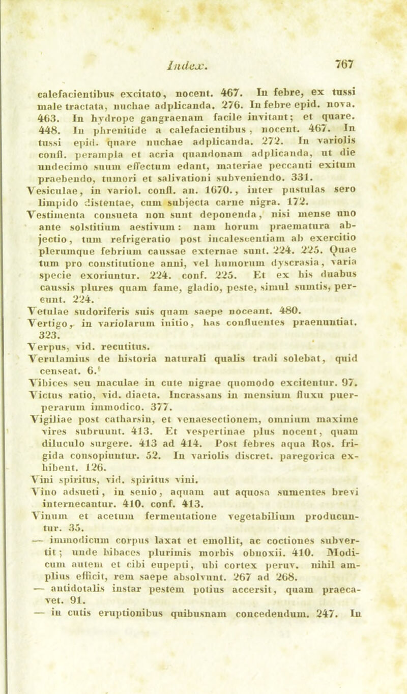 calefacientibns excitato, noceiit. 467. In febre, ex tussi male tractata, iiuchae adjilicanda. 276. In febre epid. nova. 463. In hydrope gangraenam facile invitant; et quare. 448. In phreniiide a calefacientibns , iiocent. 467. In In.ssi ej>id. qiiare nnchae adplicanda. 272. In variolis confl. ]ieranipla et acria qiiandonam adplicanda, ut die uudeciino siiiini elTectuin edant, niateriae peccanti exituui praebendo, tiiniori et salivationi subveniendo. 331. Vesicnlae, in variol. conll. an. 1670., inter piistulas sero liinpido c'.istentae, cniii siibjecta carne nigra. 172. Vestinienia con.siieta non sunt deponenda, nisi mense uno ante solstitiiini aestivum: nani borum praeniatura ab- jectio, tnin refrigeratio post incalescenliam al) exercitio pleriiinqne febriiini caiissae externae sunt. 224. 225. Quae turn pro coustitutione anni, vel humorum dyscrasia, \aria specie exoriiintur. 224. conf. 225. Et ex his duabus caussis plures quam fame, gladio, peste, simul sumtisj per- eunt. 224. Tetnlae sudoriferis siiis quam saepe noceant. 480. Vertigo,- in variolarum initio, has conflueutes praenuntiat. 323. Verpus, vid. recutitus. Veriilamius de bi.storia natural! qualis tradi solebat, quid censeat. 6.* Vibices seu maculae in cute uigrae qiioniodo exciteutur. 97. Victus ratio, vid. diacta. lucrassans in luensium lliixu puer- peraruni inimodico. 377. Vigiliae post catharsiu, et venaesectionem, omnium maxime vires subruunt. 413. h’t vesperlinae plus noceut, quam diluciilo surgere. 413 ad 414. Post febres aqua Kos. fri- gida consopiuutiu-. 52. In variolis discret. paregorica ex- bibent. 126. Vini spiritus, vid. spiritus vini. Vino adsueti, in senio, aquani aut aquosn sumentes brevi internecantur. 410. conf. 413. Vinum et acctuiu fermentatione vegetabilium producun- tur. 35. — imniodicnm corpus laxat et emollit, ac coctiones subver- tit 5 untie bibaces plurimis morbis obnoxii. 410. Modi- cum aiiieui et cibi eiipepti, ubi cortex peruv. nihil am- plius elHcit, rem saepe absolvunt. 267 ad 268. — antidotalis iustar pestem potius accersil, quam praeca- vet. 91. — in cutis eruptionibus quibu.snam concedeudum. 247. In