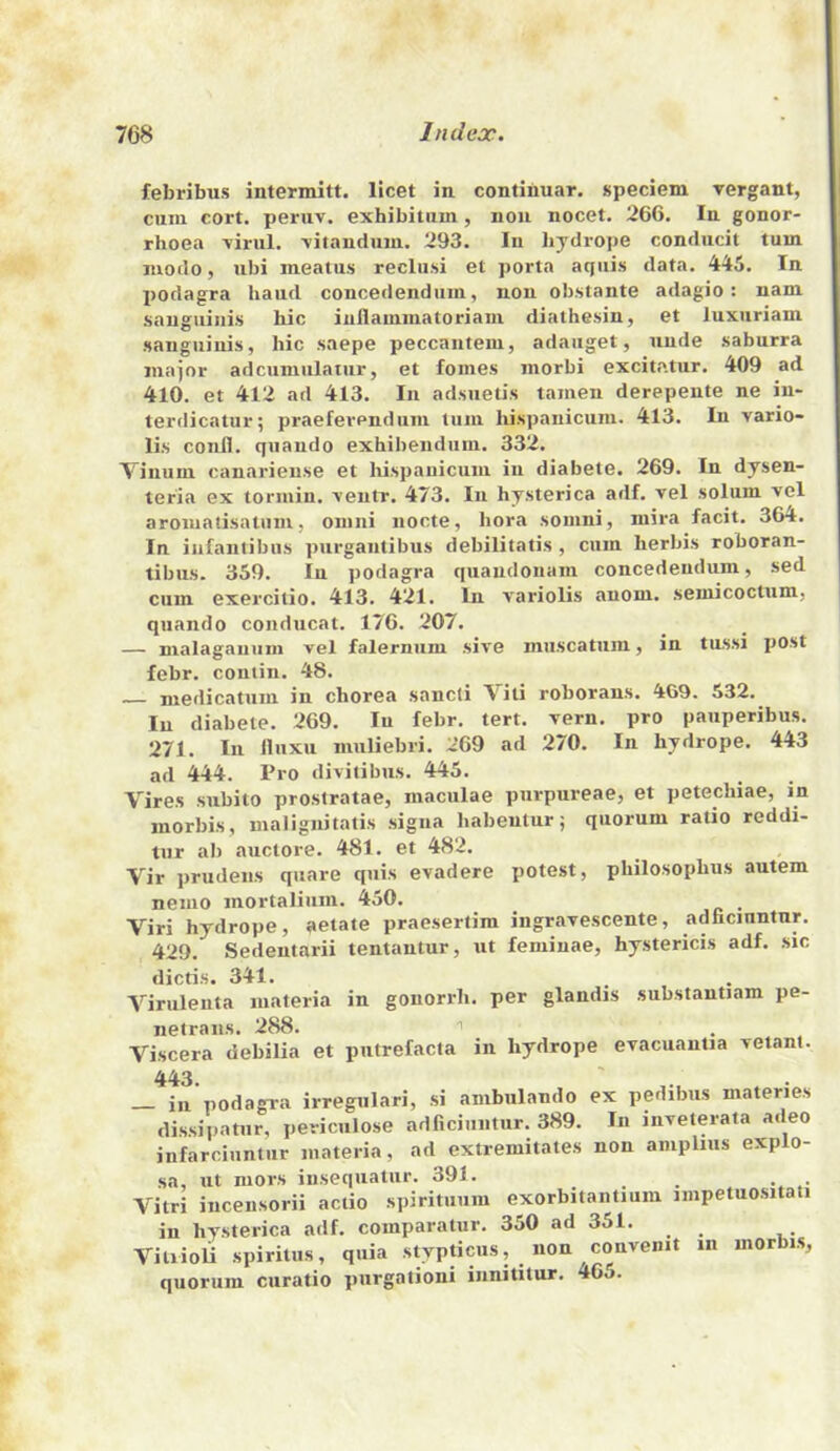 febribus intermitt, licet in contihuar. speciem rergant, cum cort. peruv, exhibitiim, non nocet. 266. In gonor- rhoea 'virul. ■vitandum. 293. In lijdrope conducit turn modo, ubi meatus reclusi et ])Orta aquis data. 445. In podagra baud concedendum, non obstante adagio: nam sanguinis hie iuflammatoriam diathesin, et luxuriam sanguinis, hie saepe peccantem, adauget, unde saburra major adcunmlamr, et fomes morbi excitatur. 409 ad 410. et 412 ad 413. In adsuetis tamen derepente ne in- terdicatur; praefevendum tiini liispauicum. 413. In vario- lis confl. quaudo exhibenduiu. 332. Vinum canarieuse et Ivispanicum in diabete. 269. In dysen- teria ex tormin. veiitr. 473. In hysterica adf. vel solum vel aromatisatiim, omni nocte, hora somni, niira facit. 364. In iiifantibus purgantibus debilitatis , cum herbis roboran- tibus. 359. In podagra quandonam concedendum, sed cum exercitio. 413. 421. In variolis anom. semicoctum, quando conducat. 176. 207. — malaganiim vel falerniim sive muscatuin, in tussi post febr. contin. 48. medicatum in chorea sancli Viti roborans. 469. 532. In diabete. 269. lu febr. tert. vern. pro pauperibus. 271. In lluxu muliebri. 269 ad 270. In hydrope. 443 ad 444. Pro divitibiis. 445. Vires subito prostratae, maculae purpureae, et petechiae, in morbis, malignitatis sigiia habentur j quorum ratio reddi- tur ab auctore. 481. et 482. Vir prudens quare quis evadere potest, philosophus autem nemo mortaliiim. 450. Viri hydrope, aetate praesertim ingravescente, adficiuntnr. 429. Sedentarii tentantur, ut feminae, hystericis adf. sic dictis. 341. Viriilenta materia in gonorrh. per glandis substantiam pe- netrans. 288. I Viscera debilia et putrefacta in hydrope evacuantia vetant. 443. ill podagra irregulari, si ambulando ex pedibus materies dissijjatnr, periculose adficiuntur. 389. In inveterata adeo infarciuntur materia, ad extremitates non amplius explo- sa, ut mors insequatur. 391. Vitri incensorii actio spirituum exorbitantmm impetuositati in hysterica adf. comparatur. 350 ad 351. Viuioli spiritus, quia stypticus, non convenit in morbis, quorum curatio purgationi iiinitilur. 6o.