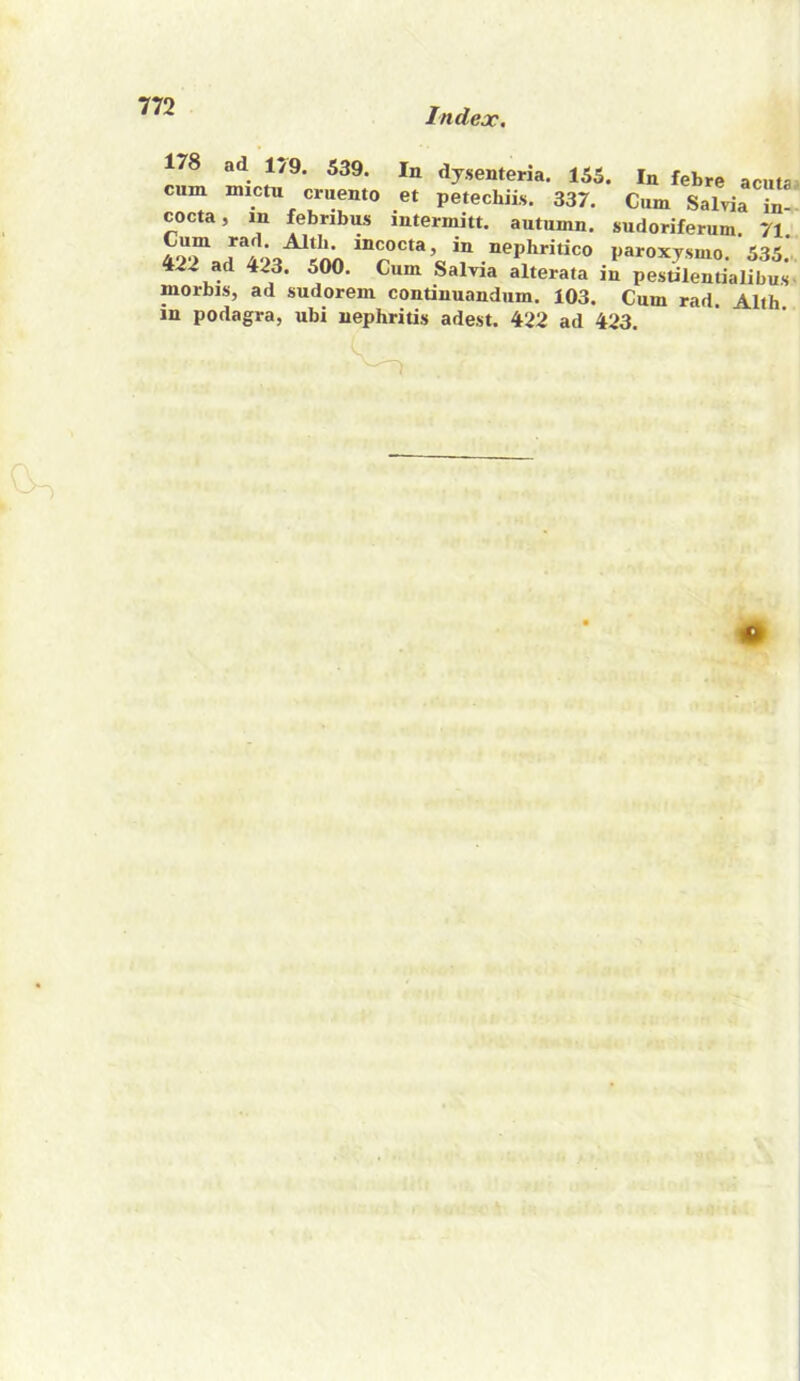 Index, ad 1/9. 539. dysenteria. 155. In febre acuta- cum mictu cruemo et petechiis. 337. Cum Salvia in- cocta, m febribus intermitt, autumn, sudoriferum. 71. Cum rad. Altli. incocta, in nepliritico paroxysmo . 422 ad 423. 500. Cum Salvia alterata in pestilentialibus- morbis, ad sudorem continuandum. 103. Cum rad. Alth in podagra, ubi nephritis adest. 422 ad 423.