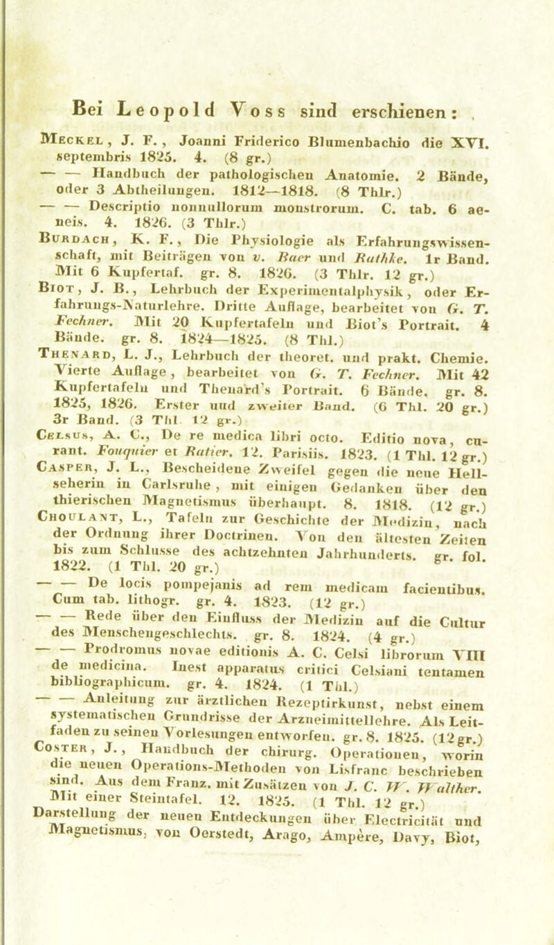 Bei Leopold Voss sind erschienen: , Meckel, J. F. , Joanni Friderico Bliimenbachio die XVI. septeinbri.s 1825. 4. (8 gr.) — — Haudbiich der pathoiogischeu Anatomie. 2 Baude, Oder 3 Abtheiluugen. 1812—1818. (8 Thlr.) Descriptio uoiiiiiillorum moustrorum. C. tab. 6 ae- neis. 4. 1826. (3 Tblr.) Bitrdach, K.. F. , Die Fhy.siologie als Erfahruiigswissen- schaft, niit Beiiriigeu voii v. Baer uiid Buthle. Ir Band. Mit 6 Kupfertaf. gr. 8. 1820. (3 Thlr. 12 gr.) Biot, J. B., Lehrbiich der Experiiueiitalpbysik, Oder Er- fabruugs-Aaturlehre. Dritle Auflage, bearbeitet von G. T. Fechncr. ]>lit 20 Kiipfertafelu mid Biot’s Portrait. 4 Biinde. gr. 8. 1824—1825. (8 ThJ.) Thenard, L. j., Lelirbucli der tlieoret. mid prakt. Cheniie. Vierte Anil age, bearbeitet von G. T. Fechner. Mit 42 Kupfertafelu und Thenard’s Portrait. 6 Biinde. gr. 8. 1825, 1826. Erster nitd zweiler Baud. (G Thl. 20 gr.) 3r Band. (3 Till. 12 gr.) Celsus, a. C., De re luedica libri octo. Editio nova cn- rant. Foiuiiiier et Bafit-r. 12. Pari.siis. 1823. (1 Thl. 12 gr.) Casper, J. L., Bescheideue Zvveifel gegen die iiciie Hell- seheriii in Carlsrube , mit einigeii Gedaiikeu iiber den thieriscben Magnetismus iiberhaupt. 8. 1818. (12 gr.) Choulaxt, L., Tafelii zur Geschicbte der J>lcdiziu, nach der Orduuug ihrer Doctrinen. Von den iiliesten Zeilen bis zum Schliisse des achtzehuteu Jahrhunderts cr fol 1822. (1 Thl. 20 gr.) g • n • De locis poiiipejanis ad rem medicam facientibu.s. Cum tab. lithogr. gr. 4. 1823. (12 gr.) Rede iiber den Eiulliiss der Medizin auf die Ciiltur des Menscheugeschlechts. gr. 8. 1824. (4 gr.) Prodromus novae editioiiis A. C. Celsi librormn Vm de niedicina. Inest apparatus critici Cel.siani tentamen bibliographiciim. gr. 4. 1824. (1 Thl.) Auleitmig zur arztlichen Rezeptirkuiist, nebst einem systematischeu Crundrisse der Arzueimittellehre. Als Leit- fadenzuseineu Yorlesungenentworfeu. gr. 8. 1825. (12gr.) Coster, J., Ilaudbuch der chirurg. Operatioiieu, vvorin die neuen Operaiions-]>Iethoden von Lisfranc beschrieben Sind. Alls deiu Franz, mit Ziisaizen von J. C. TT . jy ulther. Mit eiuer Steiiitafel. 12. 1825. (1 Thl. 12 gr.) Darstellmig der neuen Entdeckungen iiber Electricitiit mid Magnetismus, von Oerstedt, Arago, Ampere, Davy, Biot,