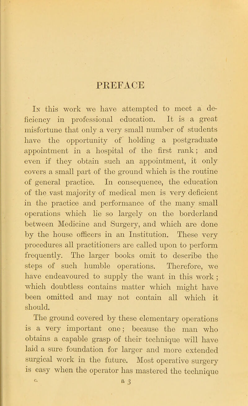 PREFACE In this work we have attempted to meet a de- ficiency in professional education. It is a great misfortune that only a very small number of students have the opportunity of holding a postgraduate appointment in a hospital of the first rank; and even if they obtain such an appointment, it only covers a small part of the ground which is the routine of general practice. In consequence, the education of the vast majority of medical men is very deficient in the practice and performance of the many small operations which lie so largely on the borderland between Medicine and Surgery, and which are done by the house officers in an Institution. These very procedures all practitioners are called upon to perform frequently. The larger books omit to describe the steps of such humble operations. Therefore, we have endeavoured to supply the want in this work ; which doubtless contains matter which might have been omitted and may not contain all which it should. The ground covered by these elementary operations is a very important one; because the man who obtains a capable grasp of their technique will have laid a sure foundation for larger and more extended surgical work in the future. Most operative surgery is easy when the operator has mastered the technique C.