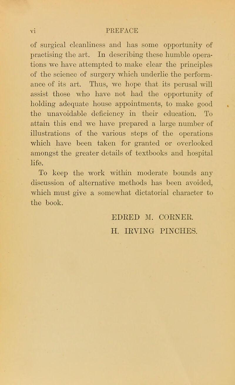of surgical cleanliness and lias some opportunity of practising the art. In describing these humble opera- tions we have attempted to make clear the principles of the science of surgery which underlie the perform- ance of its art. Thus, we hope that its perusal will assist those who have not had the opportunity of holding adequate house appointments, to make good the unavoidable deficiency in their education. To attain this end we have prepared a large number of illustrations of the various steps of the operations which have been taken for granted or overlooked amongst the greater details of textbooks and hospital life. To keep the work within moderate bounds any discussion of alternative methods has been avoided, which must give a somewhat dictatorial character to the book. EDRED M. CORNER, H. IRVING PINCHES.