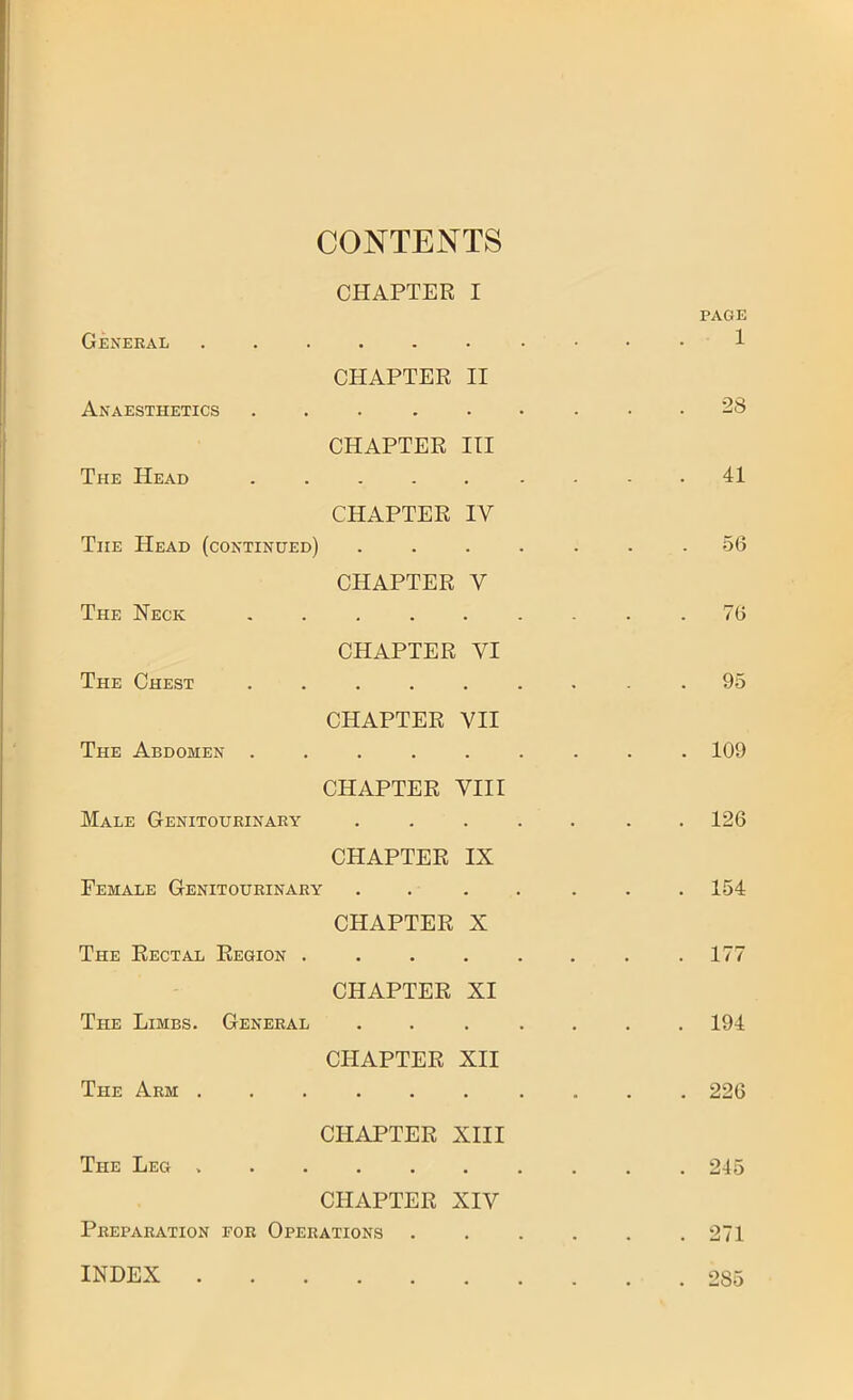 CONTENTS CHAPTER I PAGE General 1 CHAPTER II Anaesthetics ......... 28 CHAPTER III The Head ......... 41 CHAPTER IV The Head (continued) ....... 56 CHAPTER V The Neck ......... 76 CHAPTER VI The Chest ......... 95 CHAPTER VII The Abdomen ......... 109 CHAPTER VIII Male Genitourinary ..... . . 126 CHAPTER IX Female Genitourinary ....... 154 CHAPTER X The Rectal Region . . . . . . . .177 CHAPTER XI The Limbs. General ....... 194 CHAPTER XII The Arm .......... 226 CHAPTER XIII The Leg 245 CHAPTER XIV Preparation for Operations 271 INDEX 285