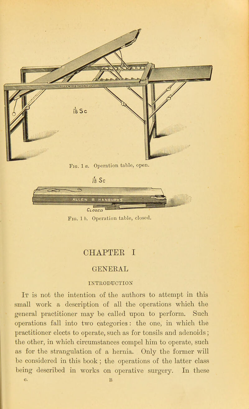 Closed Fig. 1 b. Operation table, closed. CHAPTER I GENERAL INTRODUCTION It is not the intention of the authors to attempt in this small work a description of all the operations which the general practitioner may he called upon to perform. Such operations fall into two categories : the one, in which the practitioner elects to operate, such as for tonsils and adenoids; the other, in which circumstances compel him to operate, such as for the strangulation of a hernia. Only the former will be considered in this book; the operations of the latter class being described in works on operative surgery. In these Fig. 1 a. Operation table, open. c. 15
