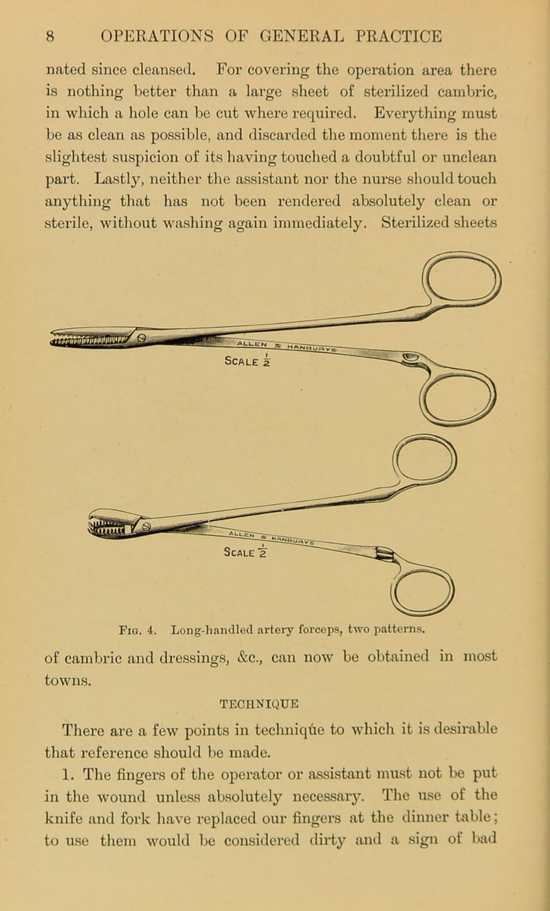 nated since cleansed. For covering the operation area there is nothing better than a large sheet of sterilized cambric, in which a hole can be cut where required. Everything must be as clean as possible, and discarded the moment there is the slightest suspicion of its having touched a doubtful or unclean part. Lastly, neither the assistant nor the nurse should touch anything that has not been rendered absolutely clean or sterile, without washing again immediately. Sterilized sheets Fig. 4. Long-handled artery forceps, two patterns. of cambric and dressings, &c., can now be obtained in most towns. TECHNIQUE There are a few points in technique to which it is desirable that reference should be made. 1. The fingers of the operator or assistant must not be put in the wound unless absolutely necessary. The use of the knife and fork have replaced our fingers at the dinner table; to use them would be considered dirty and a sign of bad