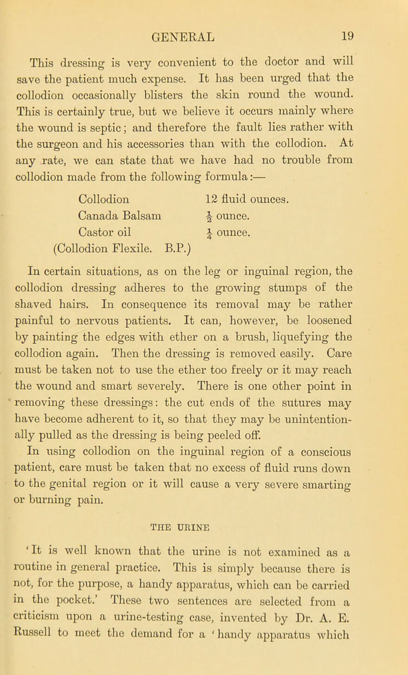 This dressing is very convenient to the doctor and will save the patient much expense. It has been urged that the collodion occasionally blisters the skin round the wound. This is certainly true, but we believe it occurs mainly where the wound is septic; and therefore the fault lies leather with the surgeon and his accessories than with the collodion. At any rate, we can state that we have had no trouble from collodion made from the following formula:— Collodion 12 fluid ounces. Canada Balsam ■§ ounce. Castor oil i ounce. (Collodion Flexile. B.P.) In certain situations, as on the leg or inguinal region, the collodion dressing adheres to the growing stumps of the shaved hairs. In consequence its removal may be rather painful to nervous patients. It can, however, be loosened by painting the edges with ether on a brush, liquefying the collodion again. Then the dressing is removed easily. Care must be taken not to use the ether too freely or it may reach the wound and smart severely. There is one other point in removing these dressings: the cut ends of the sutures may have become adherent to it, so that they may be unintention- ally pulled as the dressing is being peeled off. In using collodion on the inguinal region of a conscious patient, care must be taken that no excess of fluid runs down to the genital region or it will cause a very severe smarting or burning pain. THE URINE ‘ If is well known that the urine is not examined as a routine in general practice. This is simply because there is not, for the purpose, a handy apparatus, which can be carried in the pocket.’ These two sentences are selected from a criticism upon a urine-testing case, invented by Dr. A. E. Russell to meet the demand for a ‘ handy appai’atus which