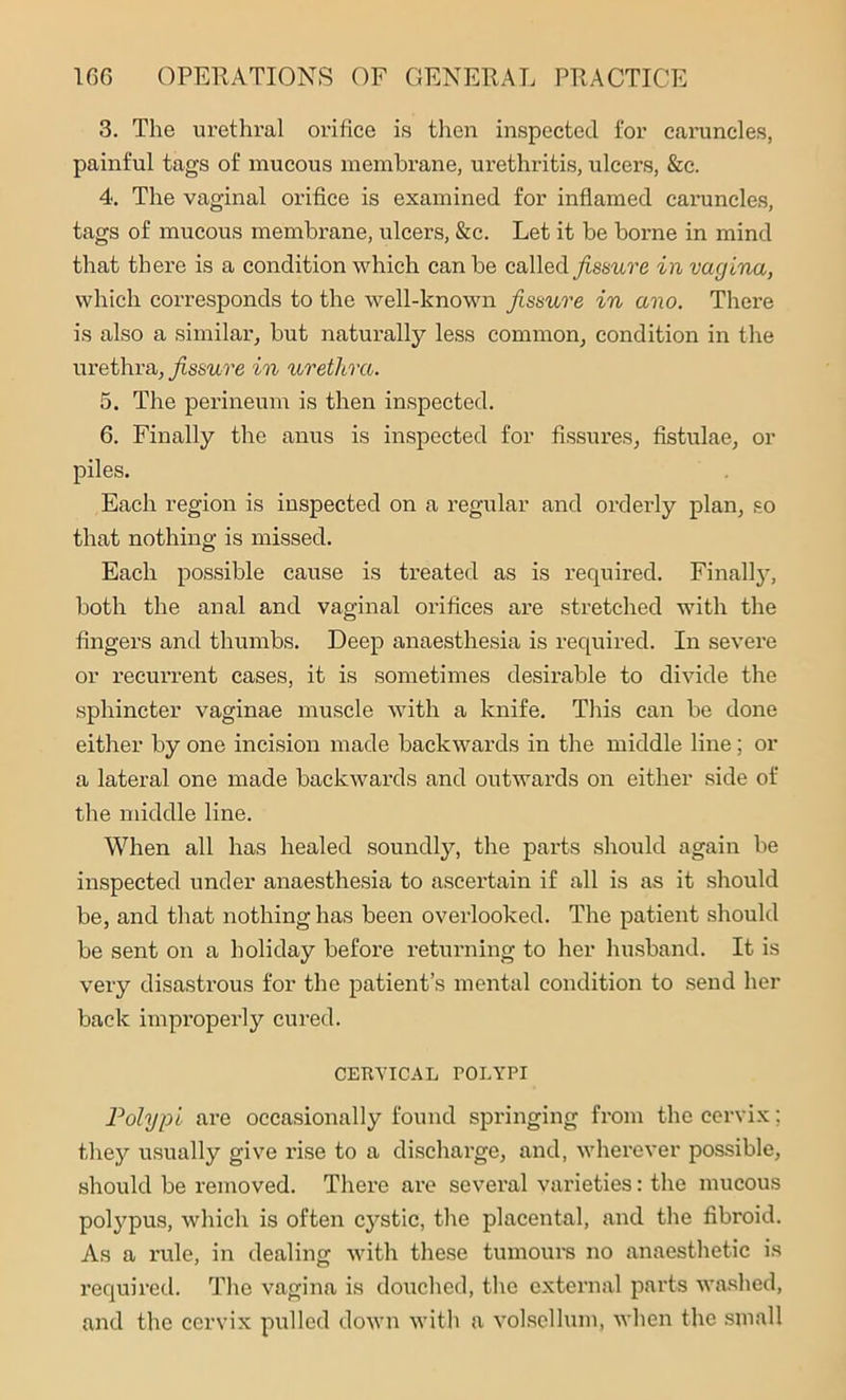 3. The urethral orifice is then inspected for caruncles, painful tags of mucous membrane, urethritis, ulcers, &c. 4. The vaginal orifice is examined for inflamed caruncles, tags of mucous membrane, ulcers, &c. Let it be borne in mind that there is a condition which can be called fissure in vagina, which corresponds to the well-known fissure in ano. There is also a similar, but naturally less common, condition in the urethra, fissure in urethra. 5. The perineum is then inspected. 6. Finally the anus is inspected for fissures, fistulae, or piles. Each region is inspected on a regular and orderly plan, so that nothing is missed. Each possible cause is treated as is required. Finally, both the anal and vaginal orifices are stretched with the fingers and thumbs. Deep anaesthesia is required. In severe or recurrent cases, it is sometimes desirable to divide the sphincter vaginae muscle with a knife. This can be done either by one incision made backwards in the middle line; or a lateral one made backwards and outwards on either side of the middle line. When all has healed soundly, the parts should again be inspected under anaesthesia to ascertain if all is as it should be, and that nothing has been overlooked. The patient should be sent on a holiday before returning to her husband. It is very disastrous for the patient’s mental condition to send her back improperly cured. CERVICAL rOLYPI Polypi are occasionally found springing from the cervix; they usually give rise to a discharge, and, wherever possible, should be removed. There are several varieties: the mucous polypus, which is often cystic, the placental, and the fibroid. As a rule, in dealing with these tumours no anaesthetic is required. The vagina is douched, the external parts washed, and the cervix pulled down with a volsellum, when the small