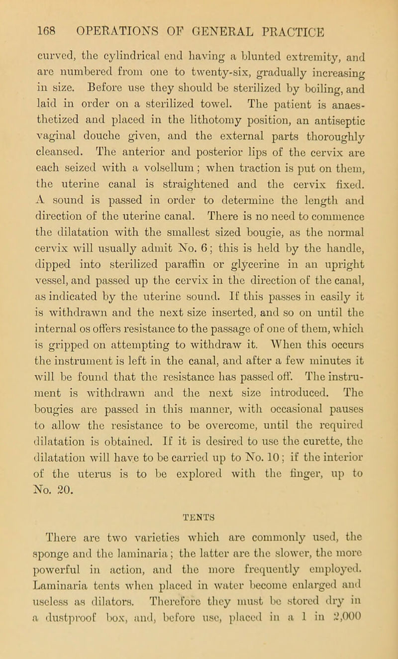 curved, the cylindrical end having a blunted extremity, and arc numbered from one to twenty-six, gradually increasing in size. Before use they should be sterilized by boiling, and laid in order on a sterilized towel. The patient is anaes- thetized and placed in the lithotomy position, an antiseptic vaginal douche given, and the external parts thoroughly cleansed. The anterior and posterior lips of the cervix are each seized with a volsellum; when traction is put on them, the uterine canal is straightened and the cervix fixed. A sound is passed in order to determine the length and direction of the uterine canal. There is no need to commence the dilatation with the smallest sized bougie, as the normal cervix will usually admit No. 6; this is held by the handle, dipped into sterilized paraffin or glycerine in an upright vessel, and passed up the cervix in the direction of the canal, as indicated by the uterine sound. If this passes in easily it is withdrawn and the next size inserted, and so on until the internal os offers resistance to the passage of one of them, which is gripped on attempting to withdraw it. AVhen this occurs the instrument is left in the canal, and after a few minutes it will be found that the resistance has passed off. The instru- ment is withdrawn and the next size introduced. The bougies are passed in this manner, with occasional pauses to allow the resistance to be overcome, until the required dilatation is obtained. If it is desired to use the curette, the dilatation will have to be carried up to No. 10 ; if the interior of the uterus is to be explored with the finger, up to No. 20. TENTS There are two varieties which are commonly used, the sponge and the laminaria; the latter are the slower, the more powerful in action, and the more frequently employed. Laminaria tents when placed in water become enlarged and useless as dilators. Therefore they must be stored dry in a dustproof box, and, before use, placed in a 1 in 2,000