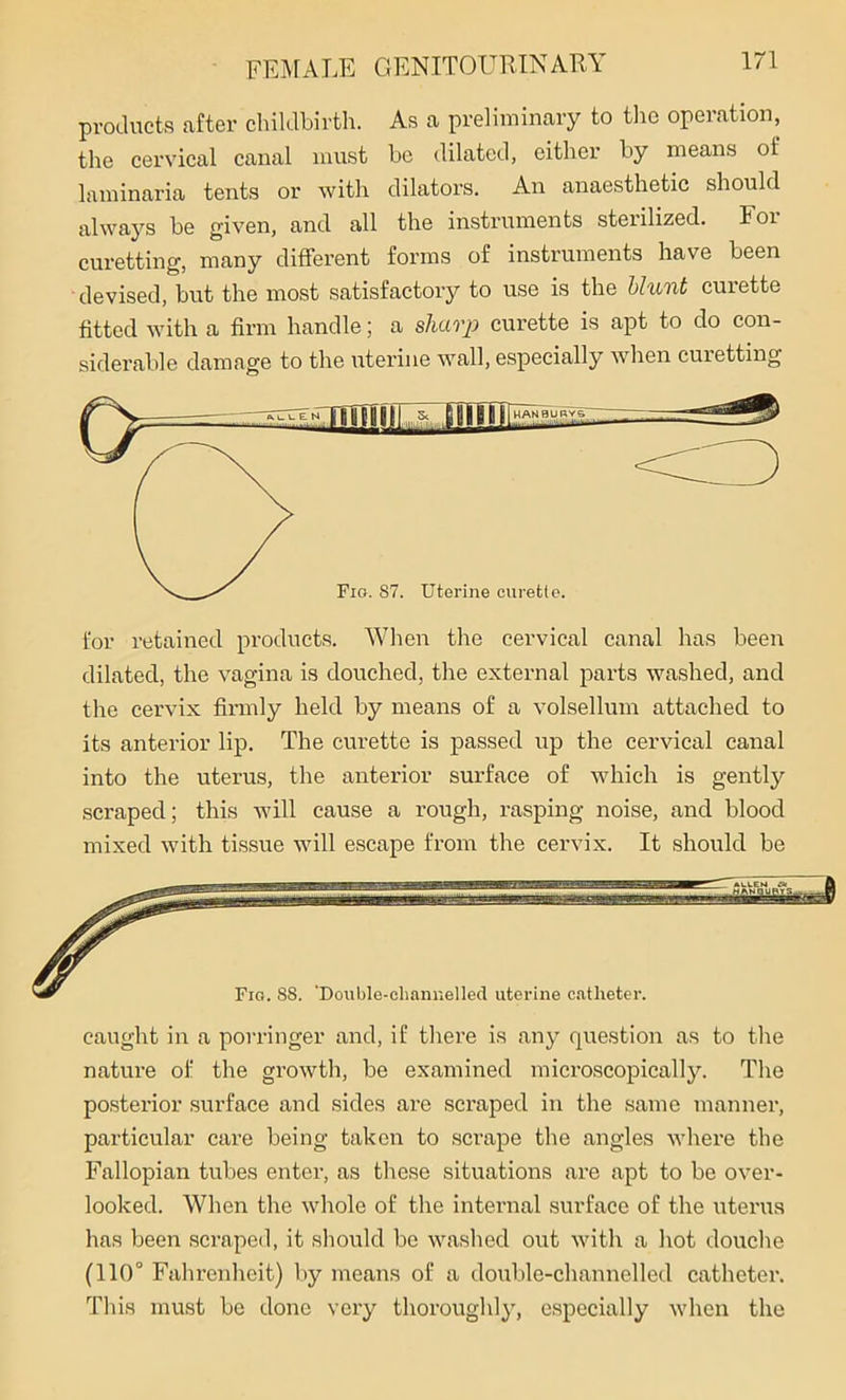 products after childbirth. As a preliminary to the operation, the cervical canal must be dilated, either by means of laminaria tents or with dilators. An anaesthetic should always be given, and all the instruments sterilized. 101 curetting, many different forms of instruments have been devised, but the most satisfactory to use is the blunt curette fitted with a firm handle; a sharp curette is apt to do con- siderable damage to the uterine wall, especially when curetting for retained products. When the cervical canal has been dilated, the vagina is douched, the external parts washed, and the cervix firmly held by means of a volsellum attached to its anterior lip. The curette is passed up the cervical canal into the uterus, the anterior surface of which is gentty scraped; this will cause a rough, rasping noise, and blood mixed with tissue will escape from the cervix. It should be * ALLEN » ft 8 Fig. 88. ‘Double-channelled uterine catheter. caught in a porringer and, if there is any question as to the nature of the growth, be examined microscopically. The posterior surface and sides are scraped in the same manner, particular care being taken to scrape the angles where the Fallopian tubes enter, as these situations are apt to be over- looked. When the whole of the internal surface of the uterus has been scraped, it should be washed out with a hot douche (110° Fahrenheit) by means of a double-channelled catheter. This must be done very thoroughly, especially when the