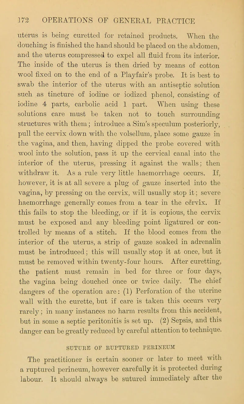 uterus is being curetted for retained products. When the douching is finished the hand should be placed on the abdomen, and the uterus compressed to expel all fluid from its interior. The inside of the uterus is then dried by means of cotton wool fixed on to the end of a Playfair’s probe. It is best to swab the interior of the uterus with an antiseptic solution such as tincture of iodine or iodized phenol, consisting of iodine 4 parts, carbolic acid 1 part. When using these solutions care must be taken not to touch surrounding structures with them; introduce a Sim’s speculum posteriorly, pull the cervix down with the volsellum, place some gauze in the vagina, and then, having dipped the probe covered with wool into the solution, pass it up the cervical canal into the interior of the uterus, pressing it against the walls : then withdraw it. As a rule very little haemorrhage occurs. If, however, it is at all severe a plug of gauze inserted into the vagina, by pressing on the cervix, will usually stop it; severe haemorrhage generally comes from a tear in the cervix. If this fails to stop the bleeding, or if it is copious, the cervix must be exposed and any bleeding point ligatured or con- trolled by means of a stitch. If the blood comes from the interior of the uterus, a strip of gauze soaked in adrenalin must be introduced; this will usually stop it at once, but it must be removed within twenty-four hours. After curetting, the patient must remain in bed for three or four days, the vagina being douched once or twice daily. The chief dangers of the operation are: (1) Perforation of the uterine wall with the curette, but if care is taken this occurs very rarely; in many instances no harm results from this accident, but in some a septic peritonitis is set up. (2) Sepsis, and this danger can be greatly reduced by careful attention to technique. SUTURE OF RUPTURED PERINEUM The practitioner is certain sooner or later to meet with a ruptured perineum, however carefully it is protected during labour. It should always be sutured immediately after the