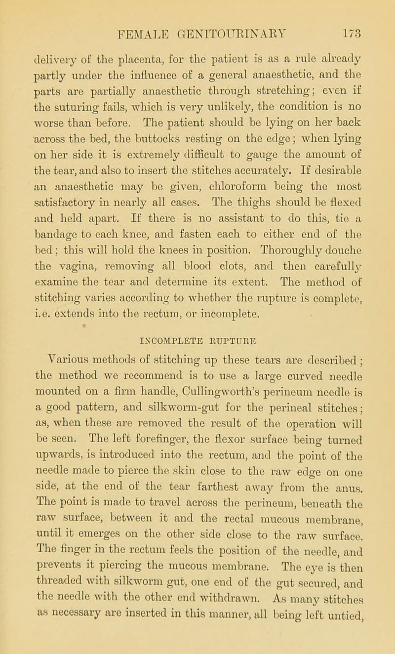 delivery ol‘ the placenta, for the patient is as a rule already partly under the influence of a general anaesthetic, and the parts are partially anaesthetic through stretching; even if the suturing fails, which is very unlikely, the condition is no worse than before. The patient should be lying on her back across the bed, the buttocks resting on the edge; when lying on her side it is extremely difficult to gauge the amount of the tear, and also to insert the stitches accurately. If desirable an anaesthetic may be given, chloroform being the most satisfactory in nearly all cases. The thighs should be flexed and held apart. If there is no assistant to do this, tie a bandage to each knee, and fasten each to either end of the bed ; this will hold the knees in position. Thoroughly douche the vagina, removing all blood clots, and then carefully examine the tear and determine its extent. The method of stitching varies according to whether the rupture is complete, i.e. extends into the rectum, or incomplete. INCOMPLETE RUPTURE Various methods of stitching up these tears are described ; the method we recommend is to use a large curved needle mounted on a firm handle, Culling worth’s perineum needle is a good pattern, and silkworm-gut for the perineal stitches; as, when these are removed the result of the operation will be seen. The left forefinger, the flexor surface being turned upwards, is introduced into the rectum, and the point of the needle made to pierce the skin close to the raw edge on one side, at the end of the tear farthest away from the anus. The point is made to travel across the perineum, beneath the raw surface, between it and the rectal mucous membrane, until it emerges on the other side close to the raw surface. The finger in the rectum feels the position of the needle, and prevents it piercing the mucous membrane. The eye is then threaded with silkworm gut, one end of the gut secured, and the needle with the other end withdrawn. As many stitches as necessary are inserted in this manner, all being left untied,