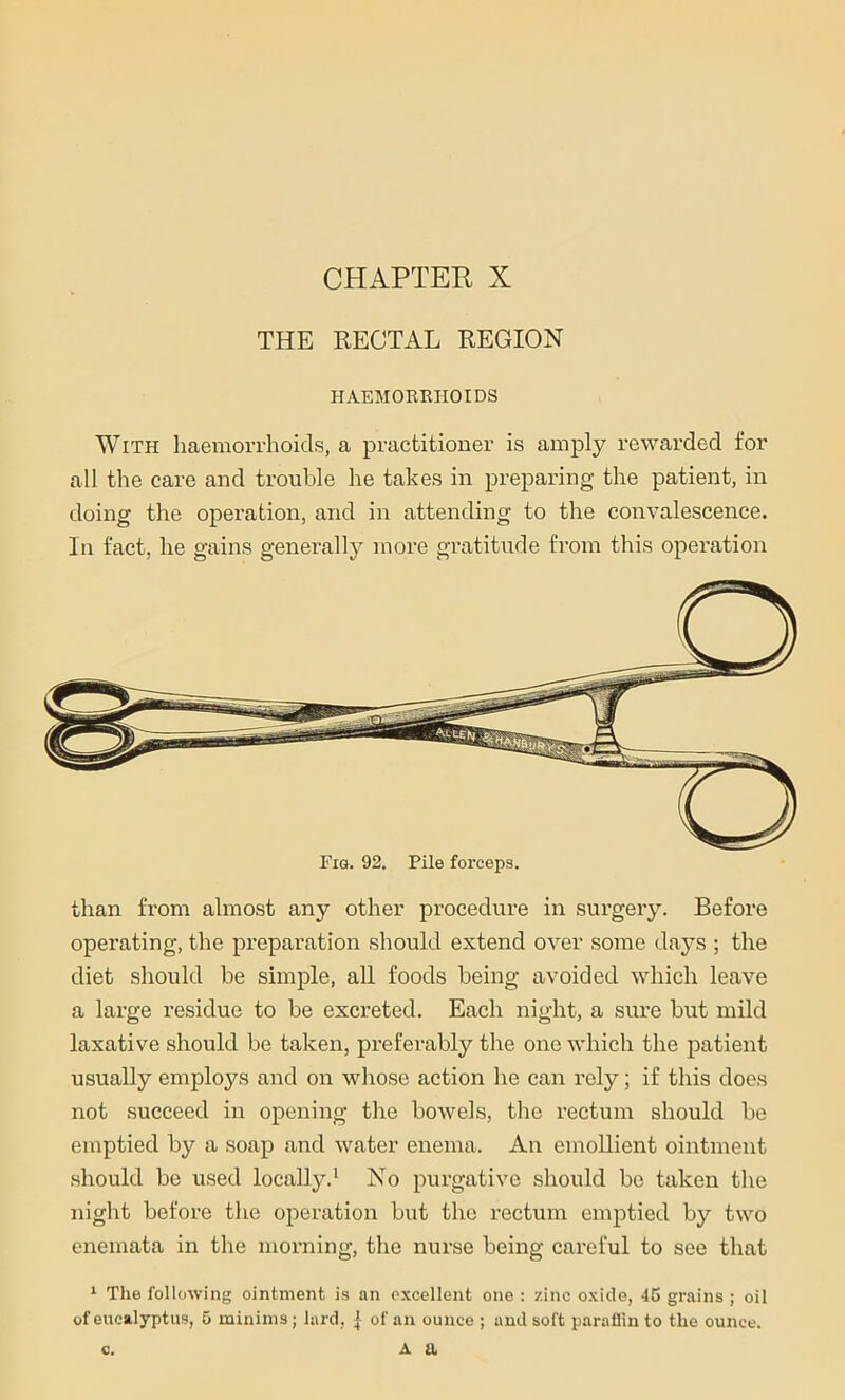 THE RECTAL REGION HAEMORRHOIDS With haemorrhoids, a practitioner is amply rewarded for all the care and trouble he takes in preparing the patient, in doing the operation, and in attending to the convalescence. In fact, he gains generally more gratitude from this operation than from almost any other procedure in surgery. Before operating, the preparation should extend over some days ; the diet should be simple, all foods being avoided which leave a large residue to be excreted. Each night, a sure but mild laxative should be taken, preferably the one which the patient usually employs and on whose action he can rely; if this does not succeed in opening the bowels, the rectum should be emptied by a soap and water enema. An emollient ointment should be used locally.1 No purgative should be taken tire night before the operation but the rectum emptied by two enemata in the morning, the nurse being careful to see that 1 The following ointment is an excellent one : zinc oxide, 45 grains ; oil of eucalyptus, 5 minims; lard, | of an ounce ; and soft paraffin to the ounce. c. a a