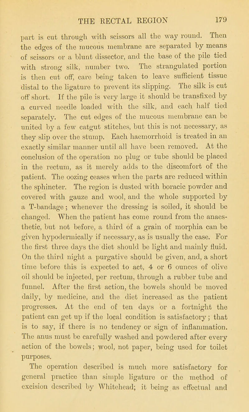 part is cut through with scissors all the way round. I hen the edges of the mucous membrane are separated by means of scissors or a blunt dissector, and the base of the pile tied with strong silk, number two. The strangulated portion is then cut oft’, care being taken to leave sufficient tissue distal to the ligature to prevent its slipping. The silk is cut oft' short. If the pile is very large it should be transfixed by a curved needle loaded with the silk, and each half tied separately. The cut edges of the mucous membrane can be united by a few catgut stitches, but this is not necessary, as they slip over the stump. Each haemorrhoid is treated in an exactly similar manner until all have been removed. At the conclusion of the operation no plug or tube should be placed in the rectum, as it merely adds to the discomfort of the patient. The oozing ceases when the parts are reduced within the sphincter. The region is dusted with boracic powder and covered with gauze and wool, and the whole supported by a T-bandage; whenever the dressing is soiled, it should be changed. When the patient has come round from the anaes- thetic, but not before, a third of a grain of morphia can be given hypodermically if necessary, as is usually the case. For the first three days the diet should be light and mainly fluid. On the third night a purgative should be given, and, a short time before this is expected to act, 4 or 6 ounces of olive oil should be injected, per rectum, through a rubber tube and funnel. After the first action, the bowels should be moved daily, by medicine, and the diet increased as the patient progresses. At the end of ten days or a fortnight the patient can get up if the local condition is satisfactory; that is to say, if there is no tendency or sign of inflammation. The anus must be carefully washed and powdered after every action of the bowels; wool, not paper, being used for toilet purposes. The operation described is much more satisfactory for general practice than simple ligature or the method of excision described by Whitehead; it being as effectual and