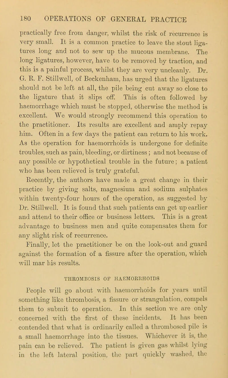 practically free from danger, whilst the risk of recurrence is very small. It is a common practice to leave the stout liga- tures long and not to sew up the mucous membrane. The long ligatures, however, have to be removed by traction, and this is a painful process, whilst they are very uncleanly. Dr. G. R. F. Stillwell, of Beckenham, has urged that the ligatures should not be left at all, the pile being cut away so close to the ligature that it slips off. This is often followed by haemorrhage which must be stopped, otherwise the method is excellent. We would strongly recommend this operation to the practitioner. Its results are excellent and amply repay him. Often in a few days the patient can return to his work. As the operation for haemorrhoids is undergone for definite troubles, such as pain, bleeding, or dirtiness ; and not because of any possible or hypothetical trouble in the future; a patient who has been relieved is truly grateful. Recently, the authors have made a great change in their practice by giving salts, magnesium and sodium sulphates within twenty-four hours of the operation, as suggested by Dr. Stillwell. It is found that such patients can get up earlier and attend to their office or business letters. This is a great advantage to business men and quite compensates them for any slight risk of recurrence. Finally, let the practitioner be on the look-out and guard against the formation of a fissure after the operation, which will mar his results. THROMBOSIS OP HAEMORRHOIDS People will go about with haemorrhoids for years until something like thrombosis, a fissure or strangulation, compels them to submit to operation. In this section we are only concerned with the first of these incidents. It has been contended that what is ordinarily called a thrombosed pile is a small haemorrhage into the tissues. Whichever it is, the pain can be relieved. The patient is given gas whilst lying in the left lateral position, the part quickly washed, the