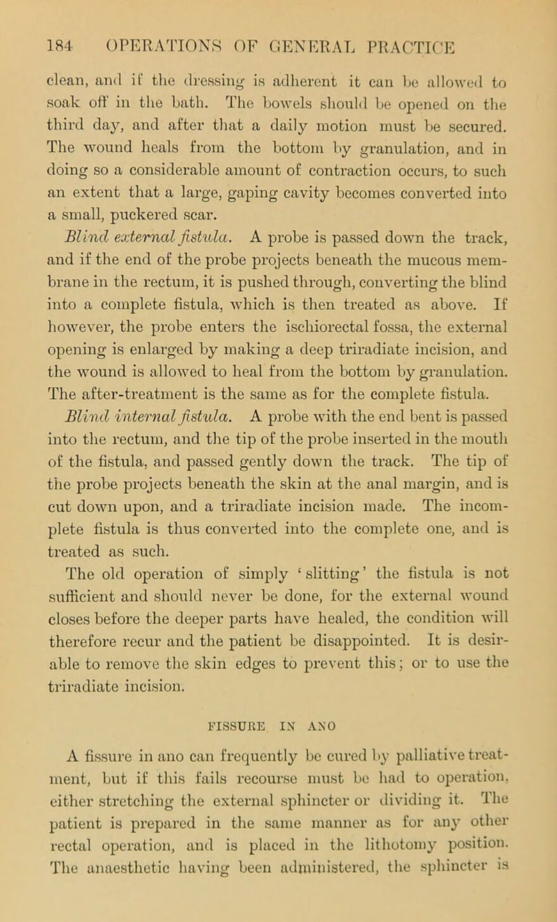 clean, and if the dressing is adherent it can be allowed to soak off in the bath. The bowels should be opened on the third day, and after that a daily motion must be secured. The wound heals from the bottom by granulation, and in doing so a considerable amount of contraction occurs, to such an extent that a lai’ge, gaping cavity becomes converted into a small, puckered scar. Blind externcd fistula. A probe is passed down the track, and if the end of the probe projects beneath the mucous mem- brane in the rectum, it is pushed through, converting the blind into a complete fistula, which is then treated as above. If however, the probe enters the ischiorectal fossa, the external opening is enlarged by making a deep triradiate incision, and the wound is allowed to heal from the bottom by granulation. The after-treatment is the same as for the complete fistula. Blind internal fistula. A probe with the end bent is passed into the rectum, and the tip of the probe inserted in the mouth of the fistula, and passed gently down the track. The tip of the probe projects beneath the skin at the anal margin, and is cut down upon, and a triradiate incision made. The incom- plete fistula is thus converted into the complete one, and is treated as such. The old operation of simply ‘ slitting ’ the fistula is not sufficient and should never be done, for the external wound closes before the deeper parts have healed, the condition will therefore recur and the patient be disappointed. It is desir- able to remove the skin edges to prevent this; or to use the triradiate incision. FISSURE IN ANO A fissure in ano can frequently be cured by palliative treat- ment, but if this fails recourse must be had to operation, either stretching the external sphincter or dividing it. The patient is prepared in the same manner as for any other rectal operation, and is placed in the lithotomy position. The anaesthetic having been administered, the sphincter is